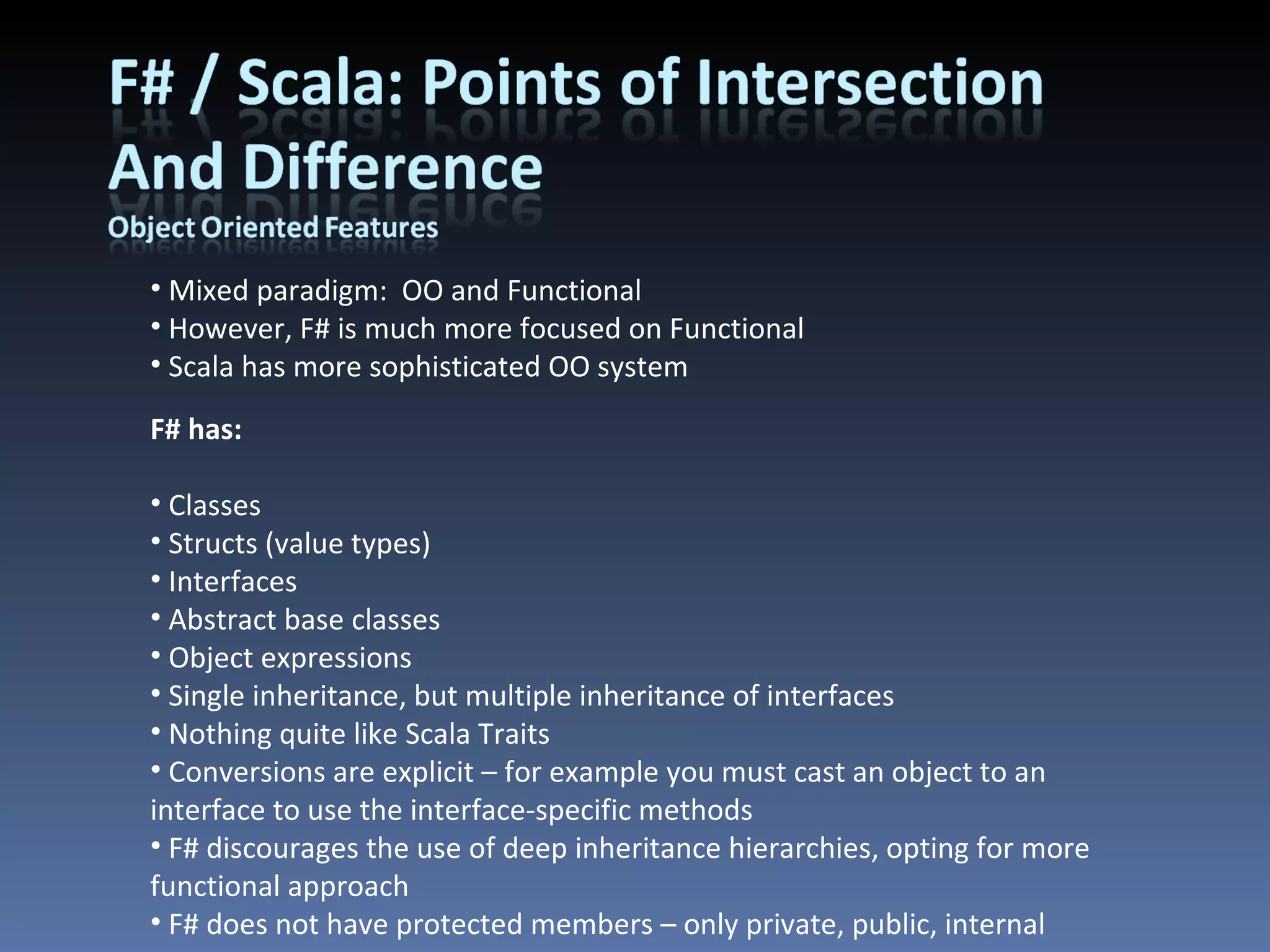Mixed paradigm:  OO and Functional However, F# is much more focused on Functional Scala has more sophisticated OO system F# has: Classes Structs (value types) Interfaces Abstract base classes Object expressions Single inheritance, but multiple inheritance of interfaces Nothing quite like Scala Traits Conversions are explicit – for example you must cast an object to an interface to use the interface-specific methods F# discourages the use of deep inheritance hierarchies, opting for more functional approach F# does not have protected members – only private, public, internal 