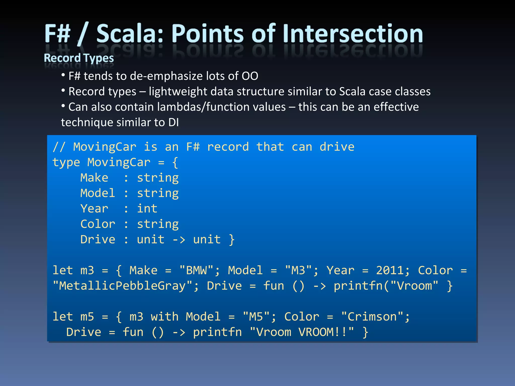 F# tends to de-emphasize lots of OO Record types – lightweight data structure similar to Scala case classes Can also contain lambdas/function values – this can be an effective technique similar to DI // MovingCar is an F# record that can drive type MovingCar = { Make  : string Model : string Year  : int Color : string Drive : unit -> unit } let m3 = { Make = &quot;BMW&quot;; Model = &quot;M3&quot;; Year = 2011; Color = &quot;MetallicPebbleGray&quot;; Drive = fun () -> printfn(&quot;Vroom&quot; } let m5 = { m3 with Model = &quot;M5&quot;; Color = &quot;Crimson&quot;; Drive = fun () -> printfn &quot;Vroom VROOM!!&quot; } 