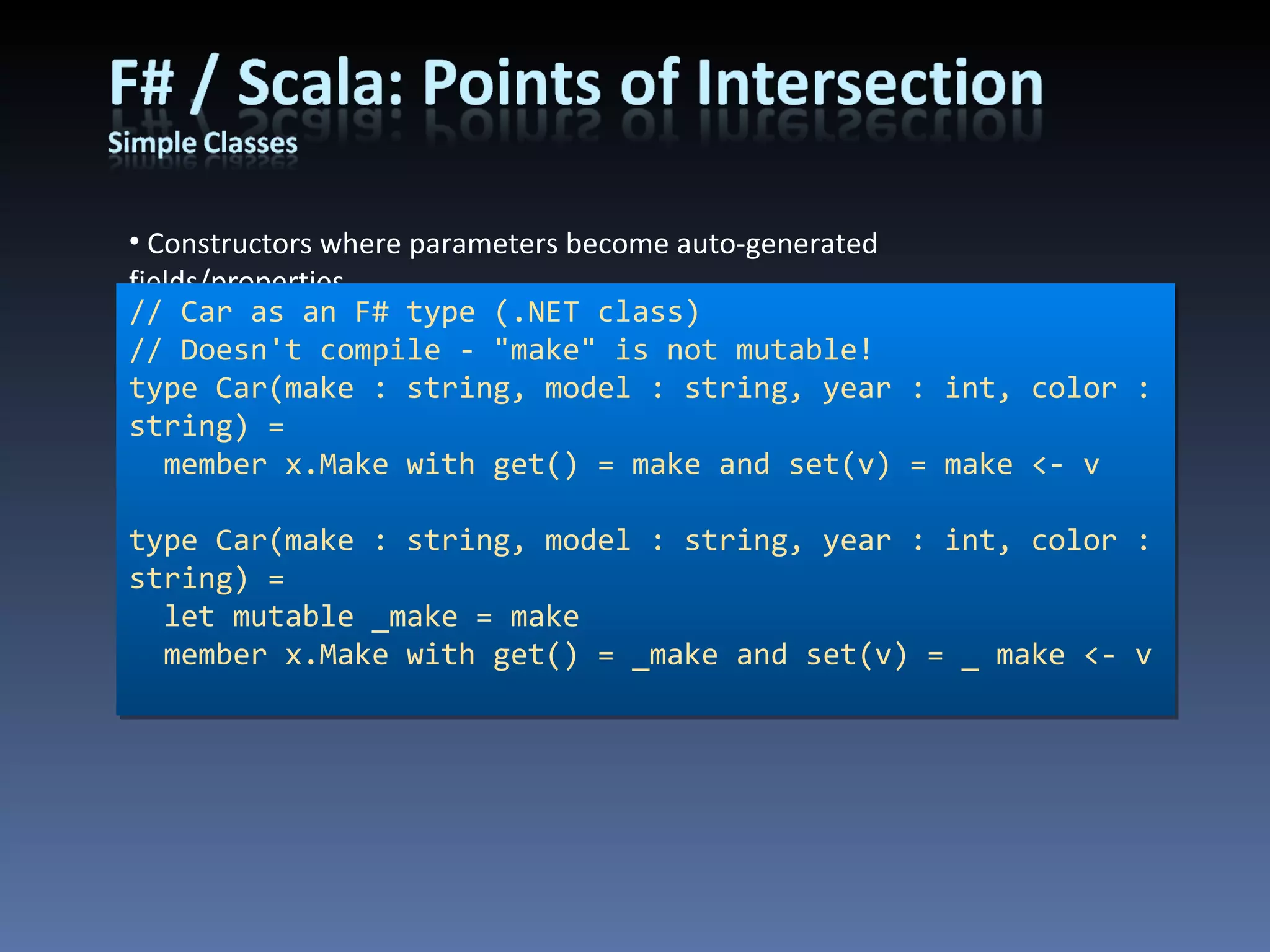 Constructors where parameters become auto-generated fields/properties // Car as an F# type (.NET class) // Doesn't compile - &quot;make&quot; is not mutable! type Car(make : string, model : string, year : int, color : string) = member x.Make with get() = make and set(v) = make <- v type Car(make : string, model : string, year : int, color : string) = let mutable _make = make member x.Make with get() = _make and set(v) = _ make <- v 