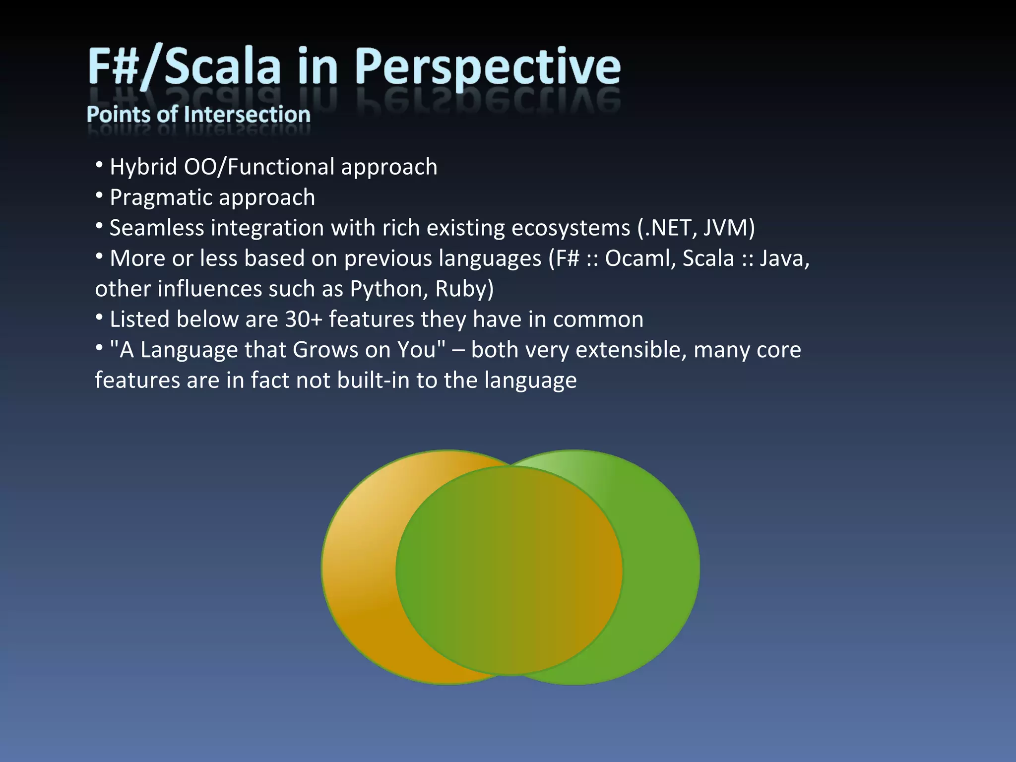 Hybrid OO/Functional approach Pragmatic approach Seamless integration with rich existing ecosystems (.NET, JVM) More or less based on previous languages (F# :: Ocaml, Scala :: Java, other influences such as Python, Ruby) Listed below are 30+ features they have in common &quot;A Language that Grows on You&quot; – both very extensible, many core features are in fact not built-in to the language 
