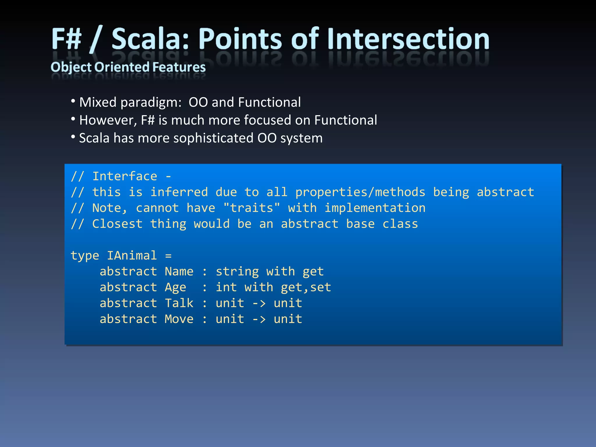 Mixed paradigm:  OO and Functional However, F# is much more focused on Functional Scala has more sophisticated OO system // Interface - // this is inferred due to all properties/methods being abstract // Note, cannot have &quot;traits&quot; with implementation // Closest thing would be an abstract base class type IAnimal =     abstract Name : string with get     abstract Age  : int with get,set     abstract Talk : unit -> unit     abstract Move : unit -> unit 