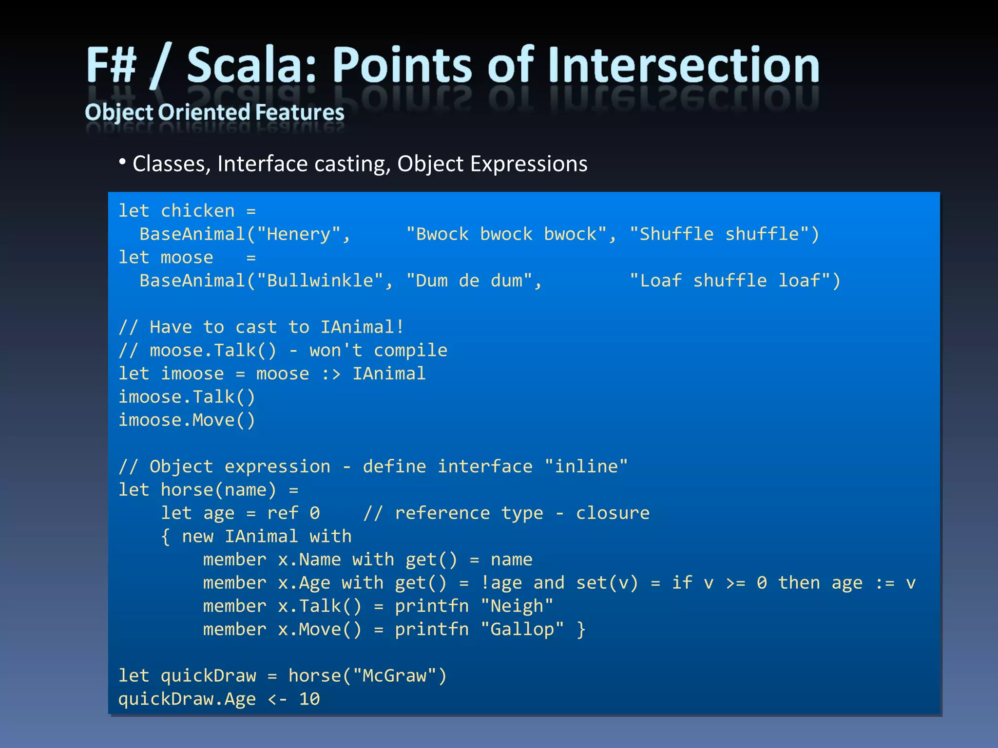 Classes, Interface casting, Object Expressions let chicken =  BaseAnimal(&quot;Henery&quot;,     &quot;Bwock bwock bwock&quot;, &quot;Shuffle shuffle&quot;) let moose   = BaseAnimal(&quot;Bullwinkle&quot;, &quot;Dum de dum&quot;,        &quot;Loaf shuffle loaf&quot;) // Have to cast to IAnimal! // moose.Talk() - won't compile let imoose = moose :> IAnimal imoose.Talk() imoose.Move() // Object expression - define interface &quot;inline&quot; let horse(name) =      let age = ref 0    // reference type - closure     { new IAnimal with          member x.Name with get() = name         member x.Age with get() = !age and set(v) = if v >= 0 then age := v         member x.Talk() = printfn &quot;Neigh&quot;         member x.Move() = printfn &quot;Gallop&quot; } let quickDraw = horse(&quot;McGraw&quot;) quickDraw.Age <- 10 