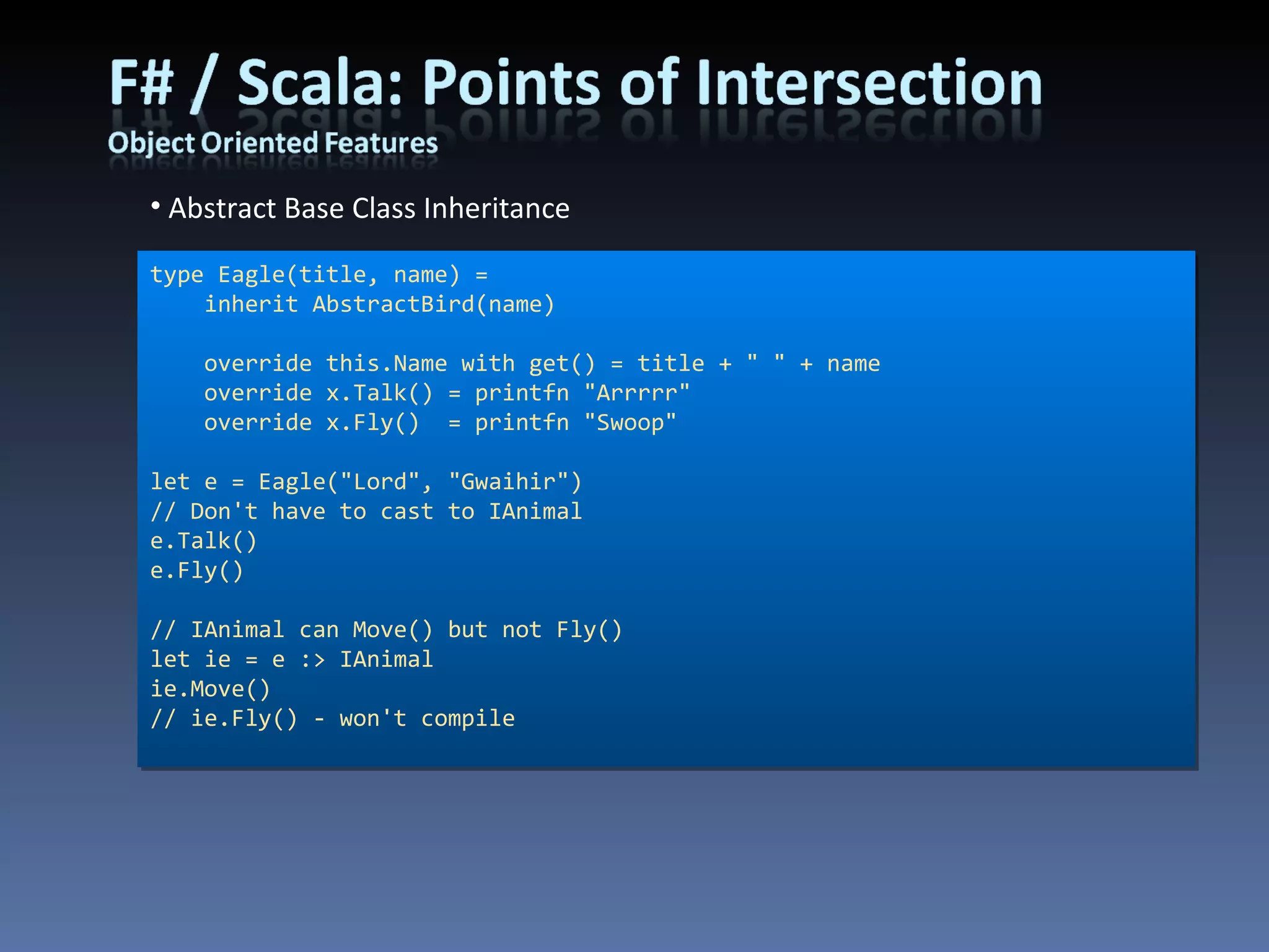 Abstract Base Class Inheritance type Eagle(title, name) =     inherit AbstractBird(name)     override this.Name with get() = title + &quot; &quot; + name     override x.Talk() = printfn &quot;Arrrrr&quot;     override x.Fly()  = printfn &quot;Swoop&quot; let e = Eagle(&quot;Lord&quot;, &quot;Gwaihir&quot;) // Don't have to cast to IAnimal e.Talk() e.Fly() // IAnimal can Move() but not Fly() let ie = e :> IAnimal ie.Move() // ie.Fly() - won't compile 