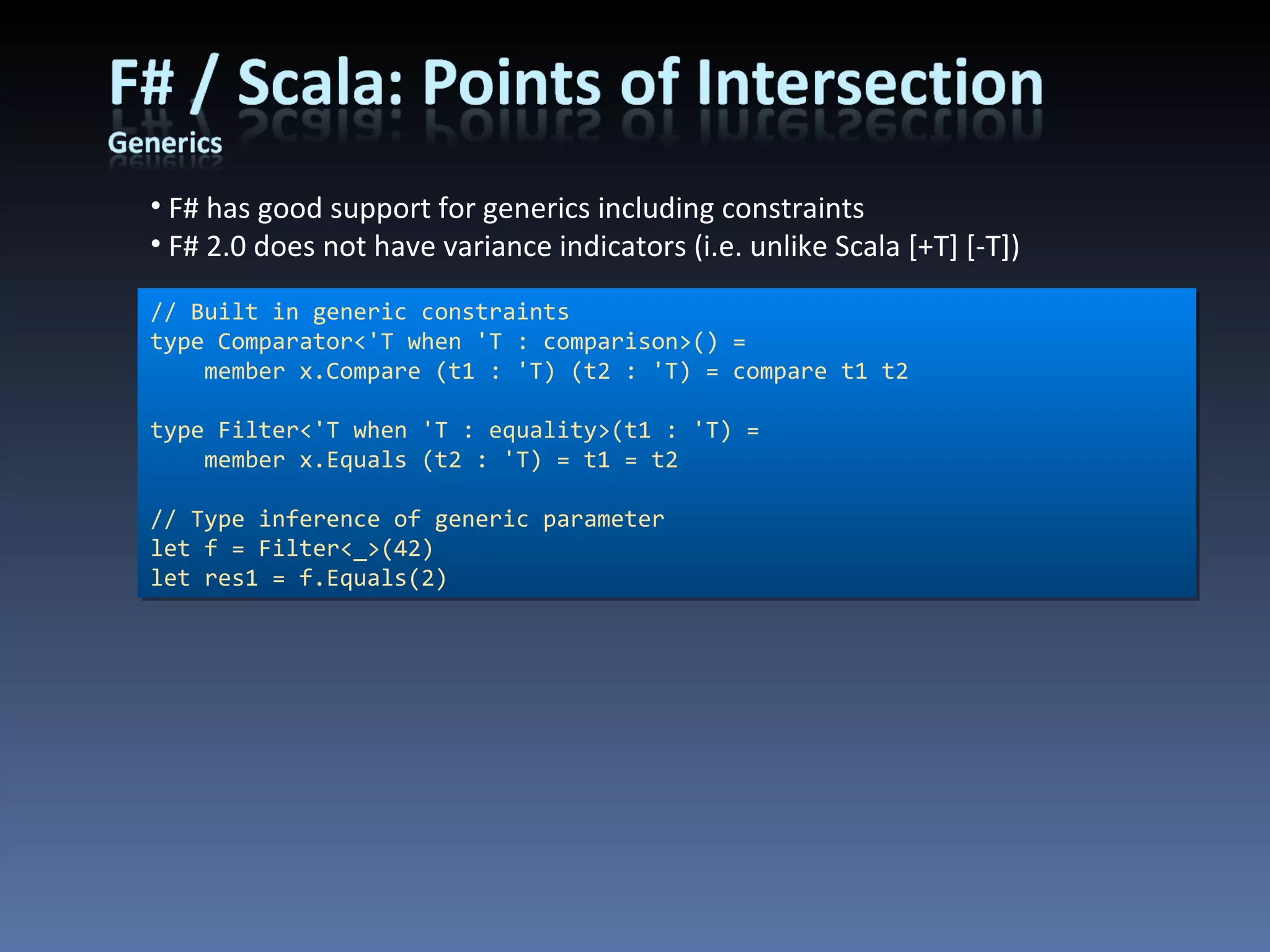 F# has good support for generics including constraints F# 2.0 does not have variance indicators (i.e. unlike Scala [+T] [-T]) // Built in generic constraints type Comparator<'T when 'T : comparison>() =     member x.Compare (t1 : 'T) (t2 : 'T) = compare t1 t2      type Filter<'T when 'T : equality>(t1 : 'T) =     member x.Equals (t2 : 'T) = t1 = t2 // Type inference of generic parameter let f = Filter<_>(42) let res1 = f.Equals(2) 
