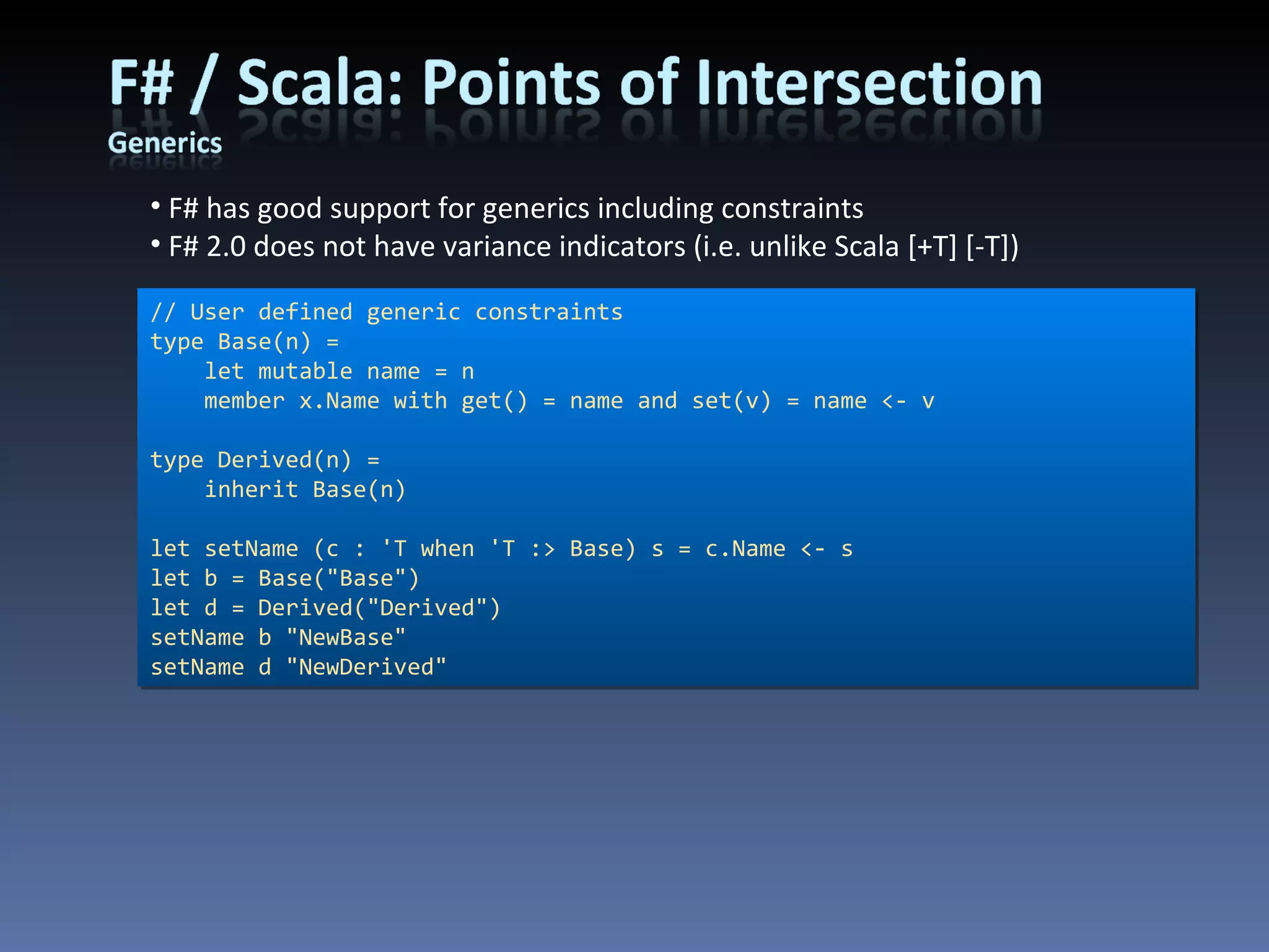 F# has good support for generics including constraints F# 2.0 does not have variance indicators (i.e. unlike Scala [+T] [-T]) // User defined generic constraints type Base(n) =     let mutable name = n     member x.Name with get() = name and set(v) = name <- v type Derived(n) =     inherit Base(n) let setName (c : 'T when 'T :> Base) s = c.Name <- s let b = Base(&quot;Base&quot;) let d = Derived(&quot;Derived&quot;) setName b &quot;NewBase&quot; setName d &quot;NewDerived&quot; 