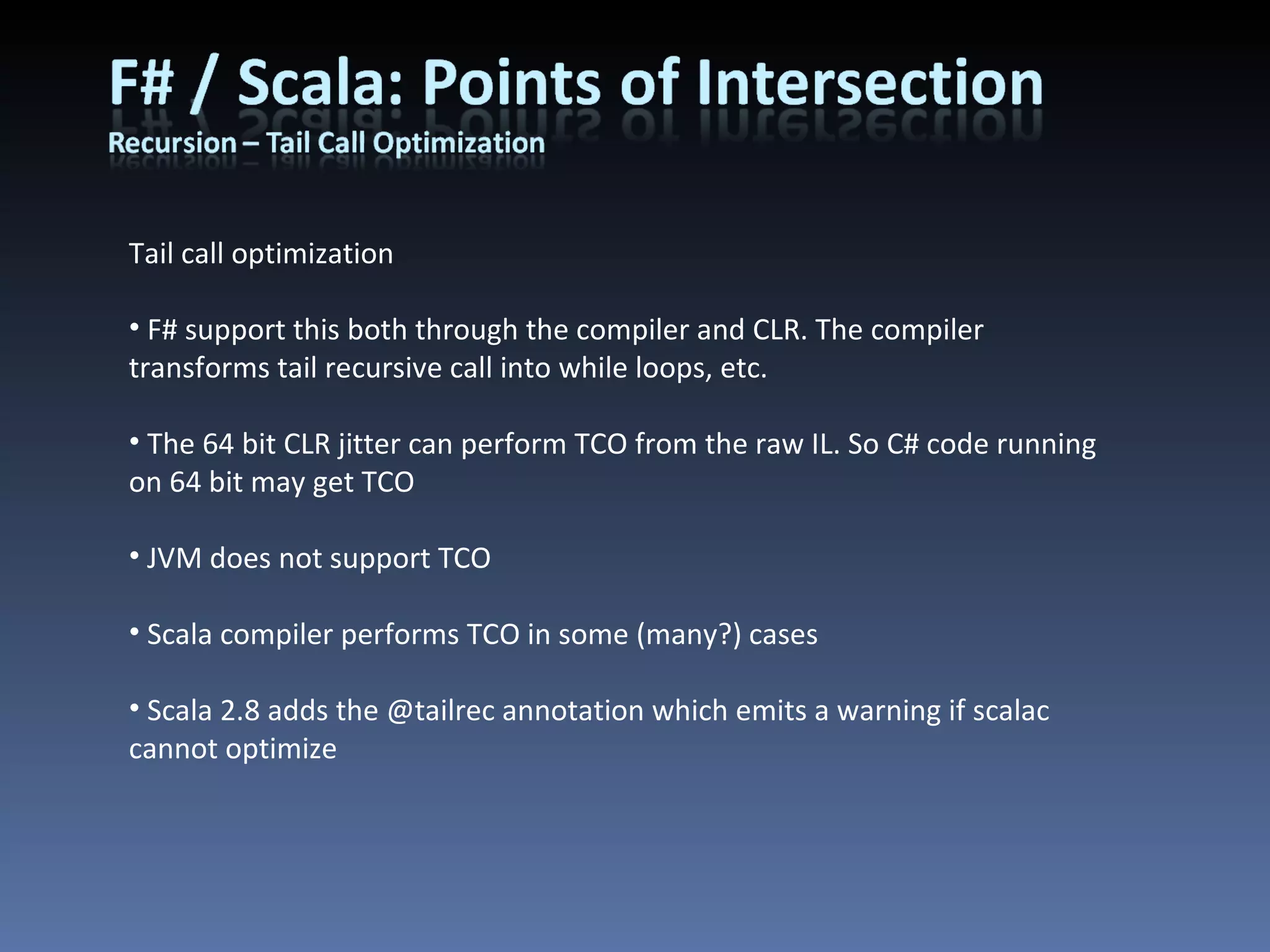 Tail call optimization F# support this both through the compiler and CLR. The compiler transforms tail recursive call into while loops, etc. The 64 bit CLR jitter can perform TCO from the raw IL. So C# code running on 64 bit may get TCO JVM does not support TCO Scala compiler performs TCO in some (many?) cases Scala 2.8 adds the @tailrec annotation which emits a warning if scalac cannot optimize 