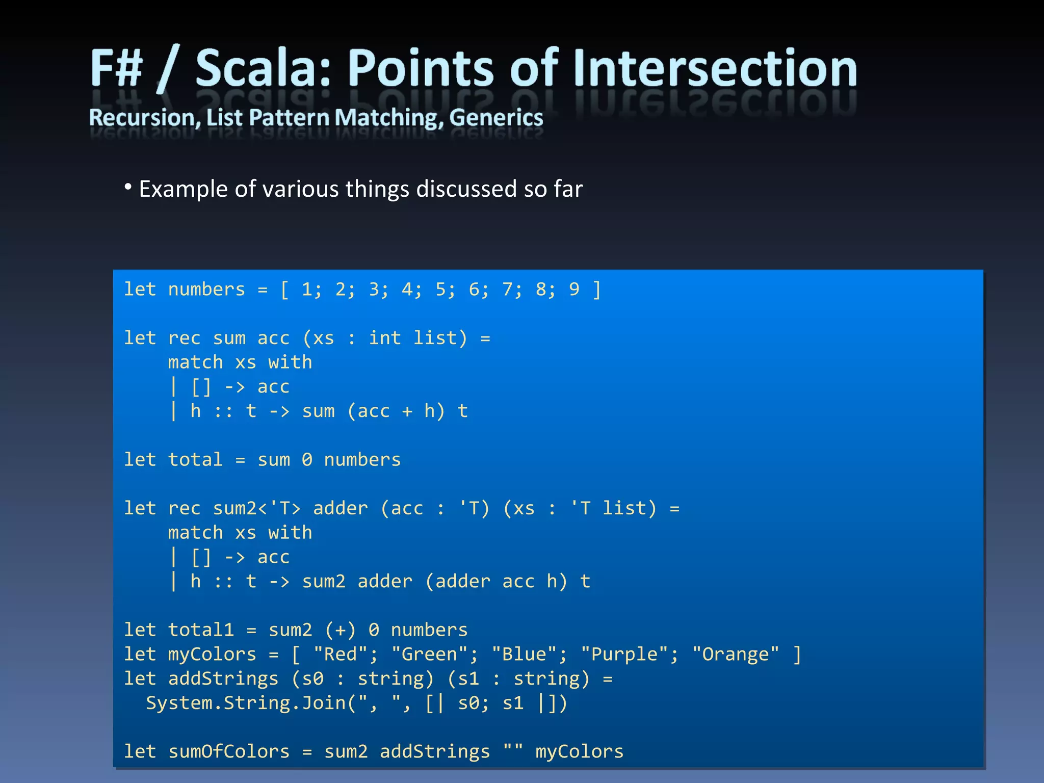 Example of various things discussed so far let numbers = [ 1; 2; 3; 4; 5; 6; 7; 8; 9 ] let rec sum acc (xs : int list) =     match xs with     | [] -> acc     | h :: t -> sum (acc + h) t let total = sum 0 numbers let rec sum2<'T> adder (acc : 'T) (xs : 'T list) =     match xs with     | [] -> acc     | h :: t -> sum2 adder (adder acc h) t let total1 = sum2 (+) 0 numbers let myColors = [ &quot;Red&quot;; &quot;Green&quot;; &quot;Blue&quot;; &quot;Purple&quot;; &quot;Orange&quot; ] let addStrings (s0 : string) (s1 : string) = System.String.Join(&quot;, &quot;, [| s0; s1 |]) let sumOfColors = sum2 addStrings &quot;&quot; myColors 