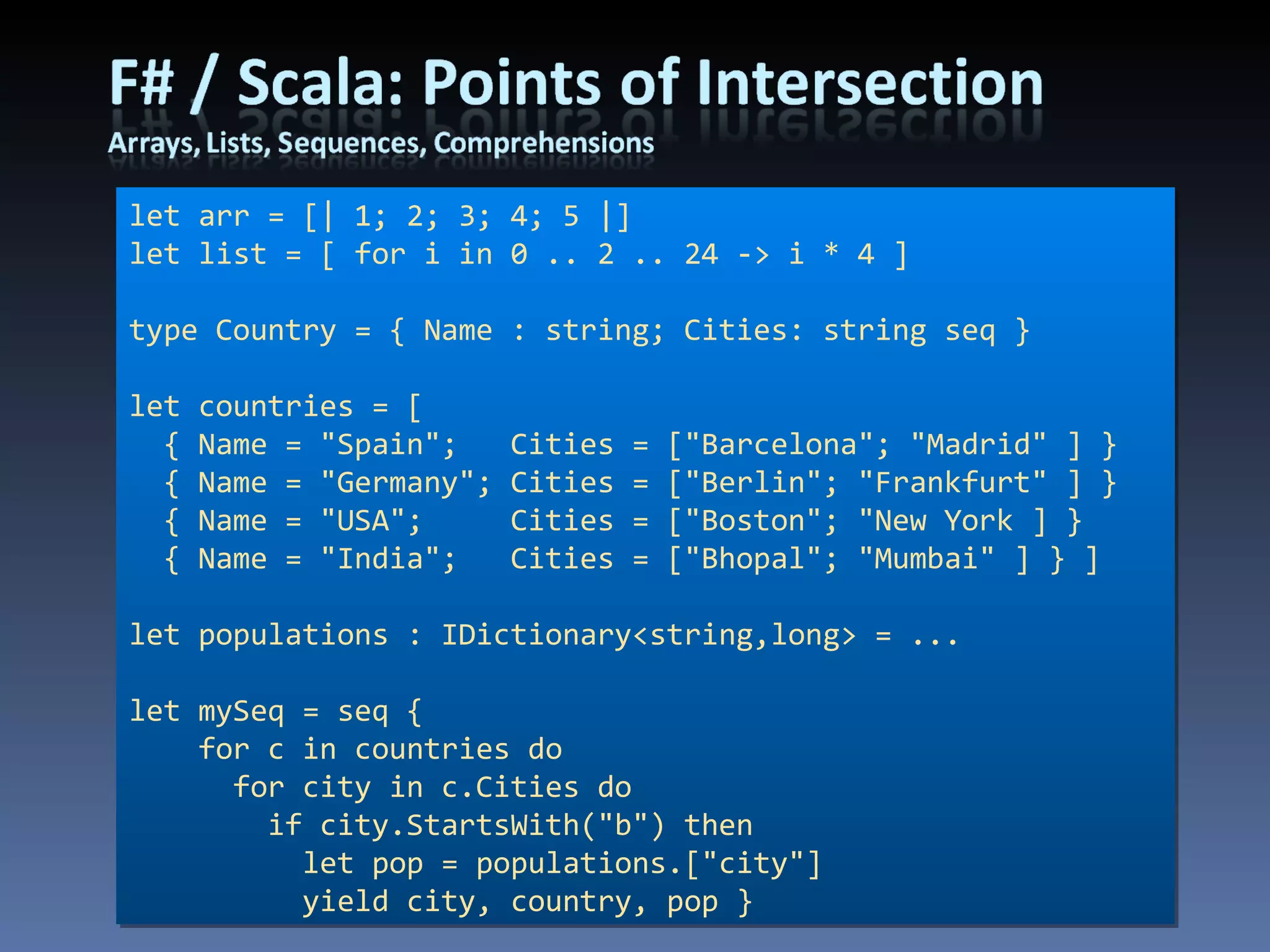 let arr = [| 1; 2; 3; 4; 5 |] let list = [ for i in 0 .. 2 .. 24 -> i * 4 ] type Country = { Name : string; Cities: string seq } let countries = [ { Name = &quot;Spain&quot;;  Cities = [&quot;Barcelona&quot;; &quot;Madrid&quot; ] } { Name = &quot;Germany&quot;; Cities = [&quot;Berlin&quot;; &quot;Frankfurt&quot; ] } { Name = &quot;USA&quot;;  Cities = [&quot;Boston&quot;; &quot;New York ] } { Name = &quot;India&quot;;  Cities = [&quot;Bhopal&quot;; &quot;Mumbai&quot; ] } ] let populations : IDictionary<string,long> = ... let mySeq = seq { for c in countries do for city in c.Cities do if city.StartsWith(&quot;b&quot;) then let pop = populations.[&quot;city&quot;] yield city, country, pop } 
