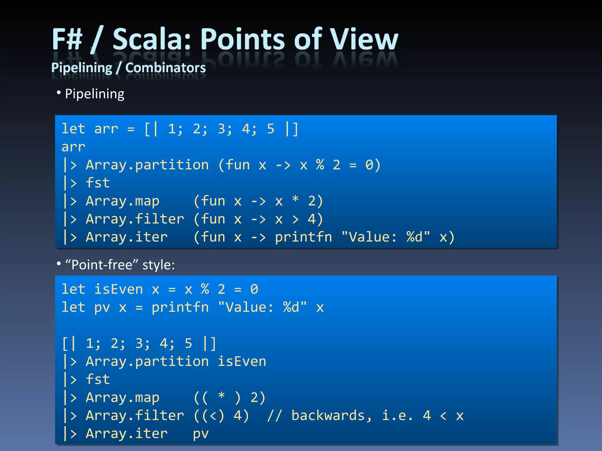Pipelining let arr = [| 1; 2; 3; 4; 5 |] arr |> Array.partition (fun x -> x % 2 = 0) |> fst |> Array.map  (fun x -> x * 2) |> Array.filter (fun x -> x > 4) |> Array.iter  (fun x -> printfn &quot;Value: %d&quot; x) let isEven x = x % 2 = 0 let pv x = printfn &quot;Value: %d&quot; x [| 1; 2; 3; 4; 5 |] |> Array.partition isEven |> fst |> Array.map  (( * ) 2) |> Array.filter ((<) 4)  // backwards, i.e. 4 < x |> Array.iter  pv “ Point-free” style: 