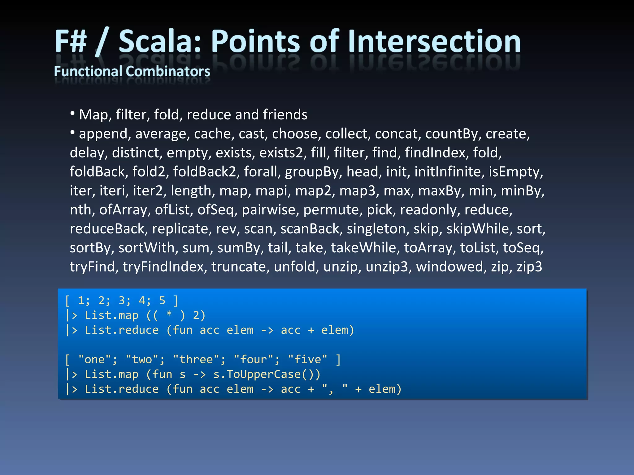 Map, filter, fold, reduce and friends append, average, cache, cast, choose, collect, concat, countBy, create, delay, distinct, empty, exists, exists2, fill, filter, find, findIndex, fold, foldBack, fold2, foldBack2, forall, groupBy, head, init, initInfinite, isEmpty, iter, iteri, iter2, length, map, mapi, map2, map3, max, maxBy, min, minBy, nth, ofArray, ofList, ofSeq, pairwise, permute, pick, readonly, reduce, reduceBack, replicate, rev, scan, scanBack, singleton, skip, skipWhile, sort, sortBy, sortWith, sum, sumBy, tail, take, takeWhile, toArray, toList, toSeq, tryFind, tryFindIndex, truncate, unfold, unzip, unzip3, windowed, zip, zip3 [ 1; 2; 3; 4; 5 ] |> List.map (( * ) 2) |> List.reduce (fun acc elem -> acc + elem) [ &quot;one&quot;; &quot;two&quot;; &quot;three&quot;; &quot;four&quot;; &quot;five&quot; ] |> List.map (fun s -> s.ToUpperCase()) |> List.reduce (fun acc elem -> acc + &quot;, &quot; + elem) 