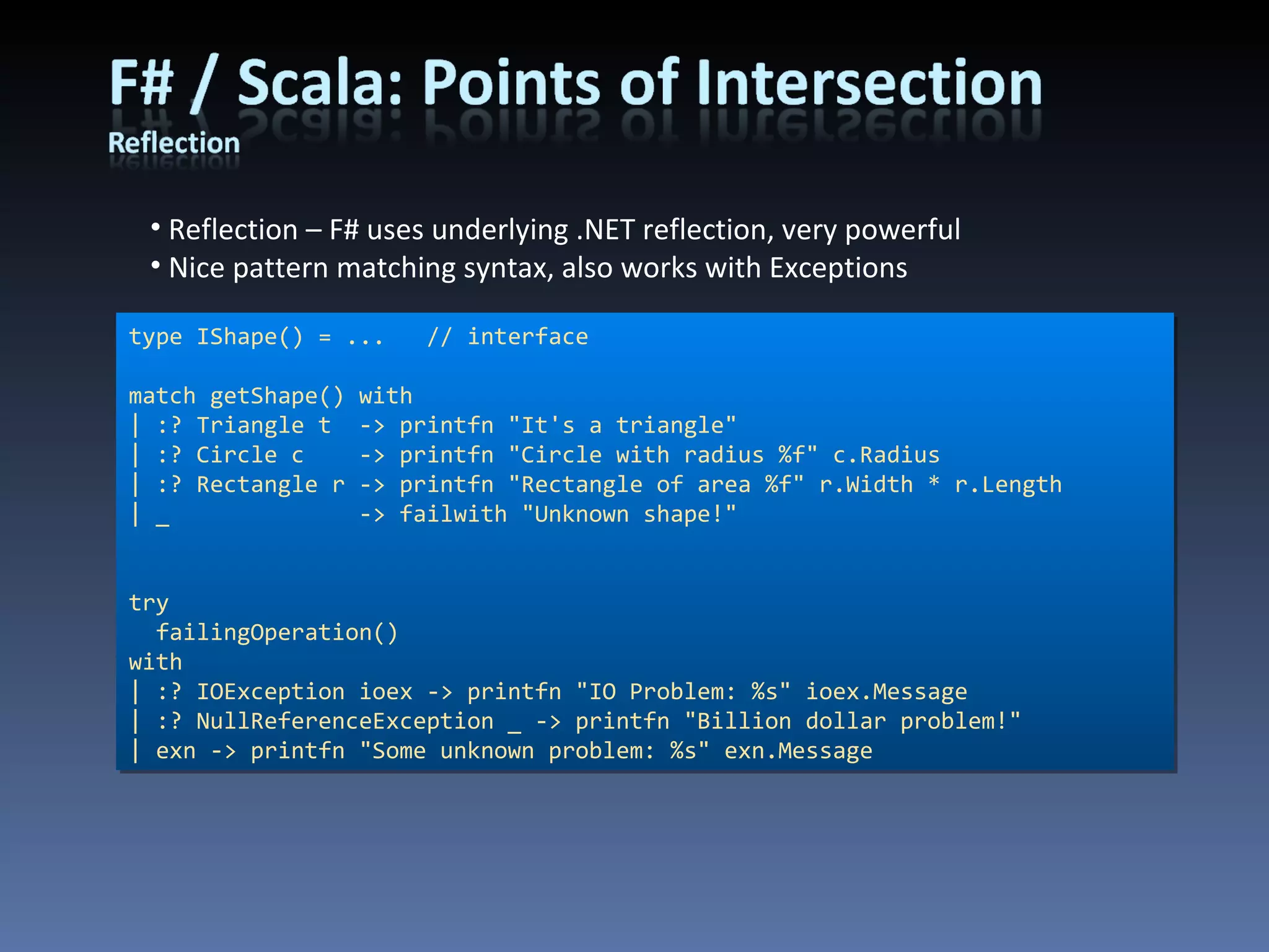 Reflection – F# uses underlying .NET reflection, very powerful Nice pattern matching syntax, also works with Exceptions type IShape() = ...  // interface match getShape() with | :? Triangle t  -> printfn &quot;It's a triangle&quot; | :? Circle c  -> printfn &quot;Circle with radius %f&quot; c.Radius | :? Rectangle r -> printfn &quot;Rectangle of area %f&quot; r.Width * r.Length | _  -> failwith &quot;Unknown shape!&quot; try failingOperation() with | :? IOException ioex -> printfn &quot;IO Problem: %s&quot; ioex.Message | :? NullReferenceException _ -> printfn &quot;Billion dollar problem!&quot; | exn -> printfn &quot;Some unknown problem: %s&quot; exn.Message 