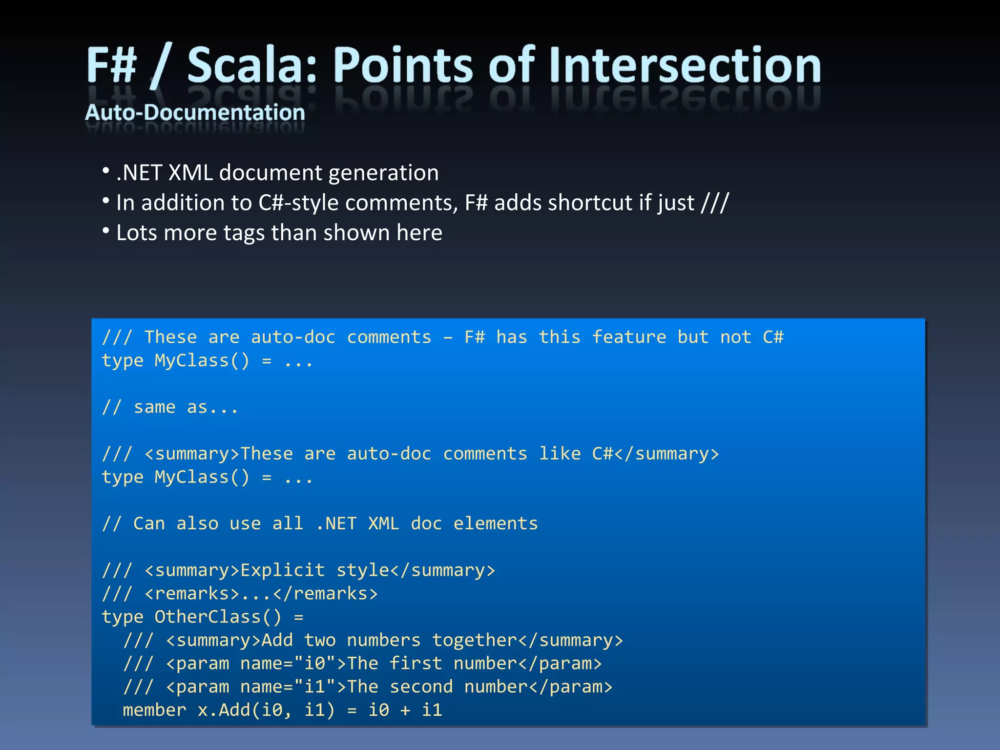 /// These are auto-doc comments – F# has this feature but not C# type MyClass() = ... // same as... /// <summary>These are auto-doc comments like C#</summary> type MyClass() = ... // Can also use all .NET XML doc elements /// <summary>Explicit style</summary> /// <remarks>...</remarks> type OtherClass() = /// <summary>Add two numbers together</summary> /// <param name=&quot;i0&quot;>The first number</param> /// <param name=&quot;i1&quot;>The second number</param> member x.Add(i0, i1) = i0 + i1 .NET XML document generation In addition to C#-style comments, F# adds shortcut if just /// Lots more tags than shown here 
