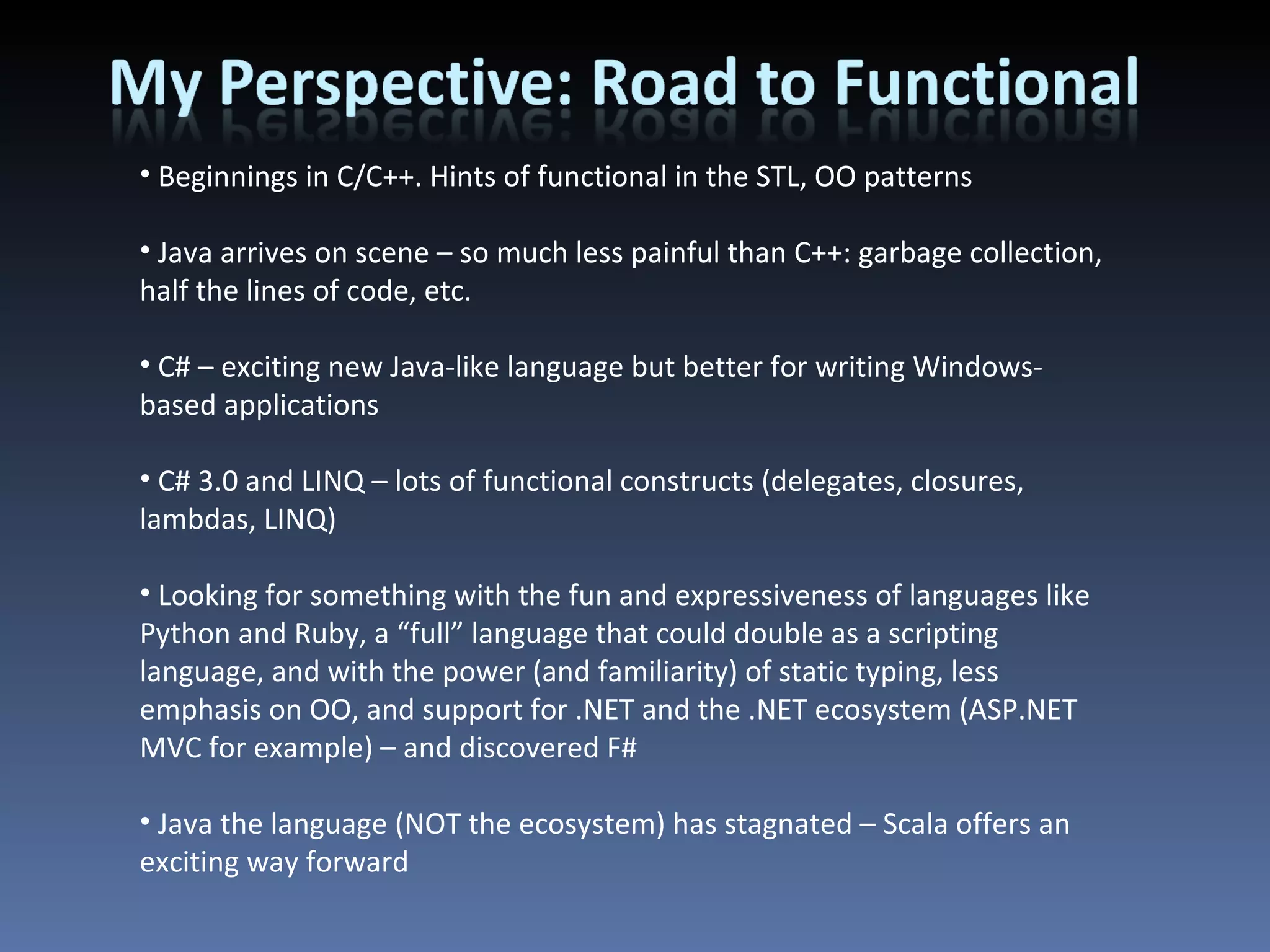 Beginnings in C/C++. Hints of functional in the STL, OO patterns Java arrives on scene – so much less painful than C++: garbage collection, half the lines of code, etc. C# – exciting new Java-like language but better for writing Windows-based applications C# 3.0 and LINQ – lots of functional constructs (delegates, closures, lambdas, LINQ) Looking for something with the fun and expressiveness of languages like Python and Ruby, a “full” language that could double as a scripting language, and with the power (and familiarity) of static typing, less emphasis on OO, and support for .NET and the .NET ecosystem (ASP.NET MVC for example) – and discovered F# Java the language (NOT the ecosystem) has stagnated – Scala offers an exciting way forward 