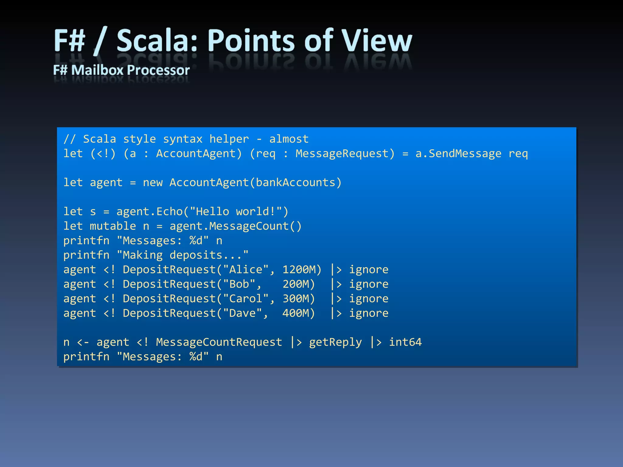 // Scala style syntax helper - almost let (<!) (a : AccountAgent) (req : MessageRequest) = a.SendMessage req let agent = new AccountAgent(bankAccounts) let s = agent.Echo(&quot;Hello world!&quot;) let mutable n = agent.MessageCount() printfn &quot;Messages: %d&quot; n printfn &quot;Making deposits...&quot; agent <! DepositRequest(&quot;Alice&quot;, 1200M) |> ignore agent <! DepositRequest(&quot;Bob&quot;,   200M)  |> ignore agent <! DepositRequest(&quot;Carol&quot;, 300M)  |> ignore agent <! DepositRequest(&quot;Dave&quot;,  400M)  |> ignore n <- agent <! MessageCountRequest |> getReply |> int64 printfn &quot;Messages: %d&quot; n 