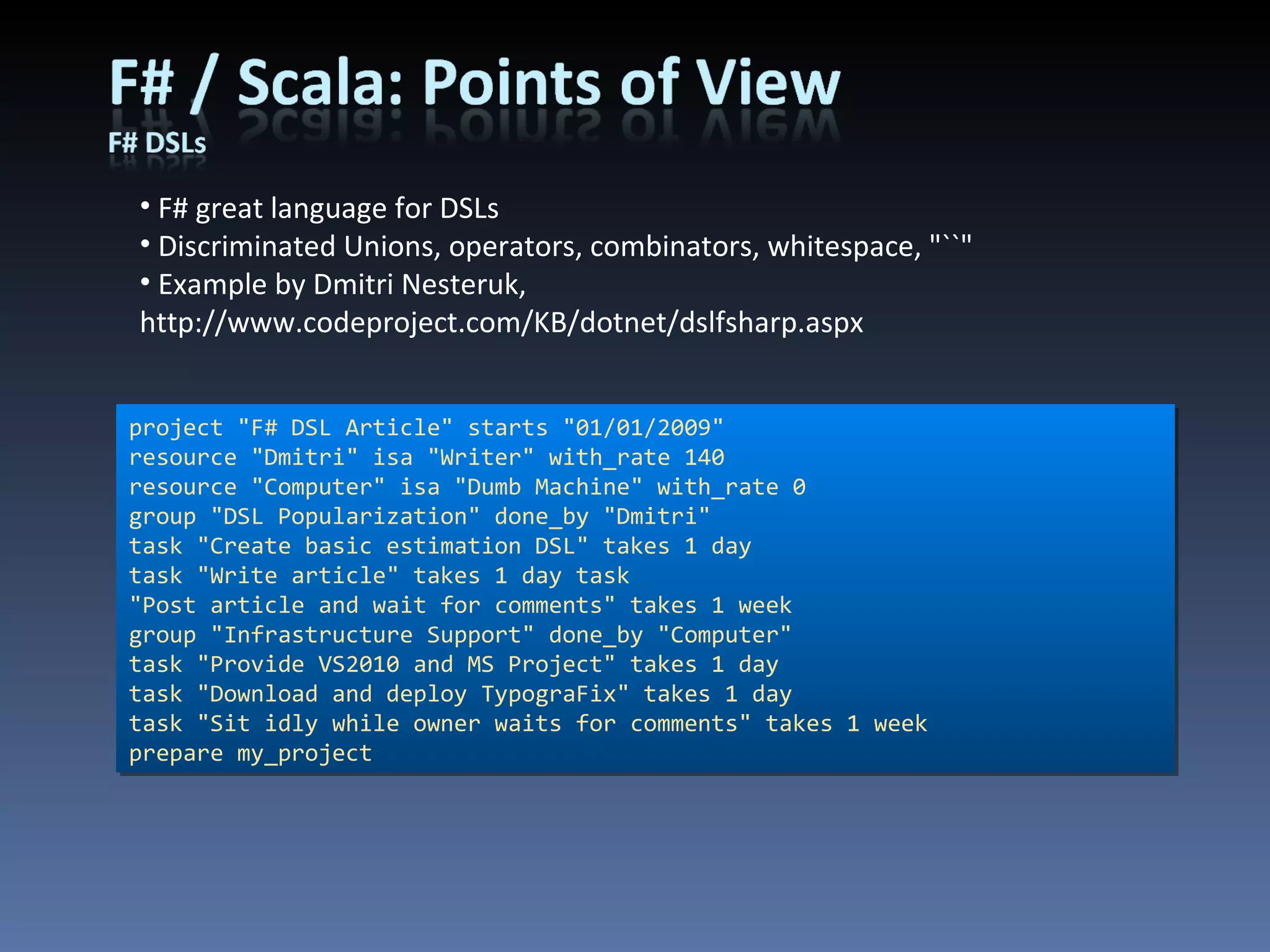 F# great language for DSLs Discriminated Unions, operators, combinators, whitespace, &quot;``&quot; Example by Dmitri Nesteruk, http://www.codeproject.com/KB/dotnet/dslfsharp.aspx project &quot;F# DSL Article&quot; starts &quot;01/01/2009&quot; resource &quot;Dmitri&quot; isa &quot;Writer&quot; with_rate 140 resource &quot;Computer&quot; isa &quot;Dumb Machine&quot; with_rate 0 group &quot;DSL Popularization&quot; done_by &quot;Dmitri&quot; task &quot;Create basic estimation DSL&quot; takes 1 day task &quot;Write article&quot; takes 1 day task &quot;Post article and wait for comments&quot; takes 1 week group &quot;Infrastructure Support&quot; done_by &quot;Computer&quot; task &quot;Provide VS2010 and MS Project&quot; takes 1 day task &quot;Download and deploy TypograFix&quot; takes 1 day task &quot;Sit idly while owner waits for comments&quot; takes 1 week prepare my_project 
