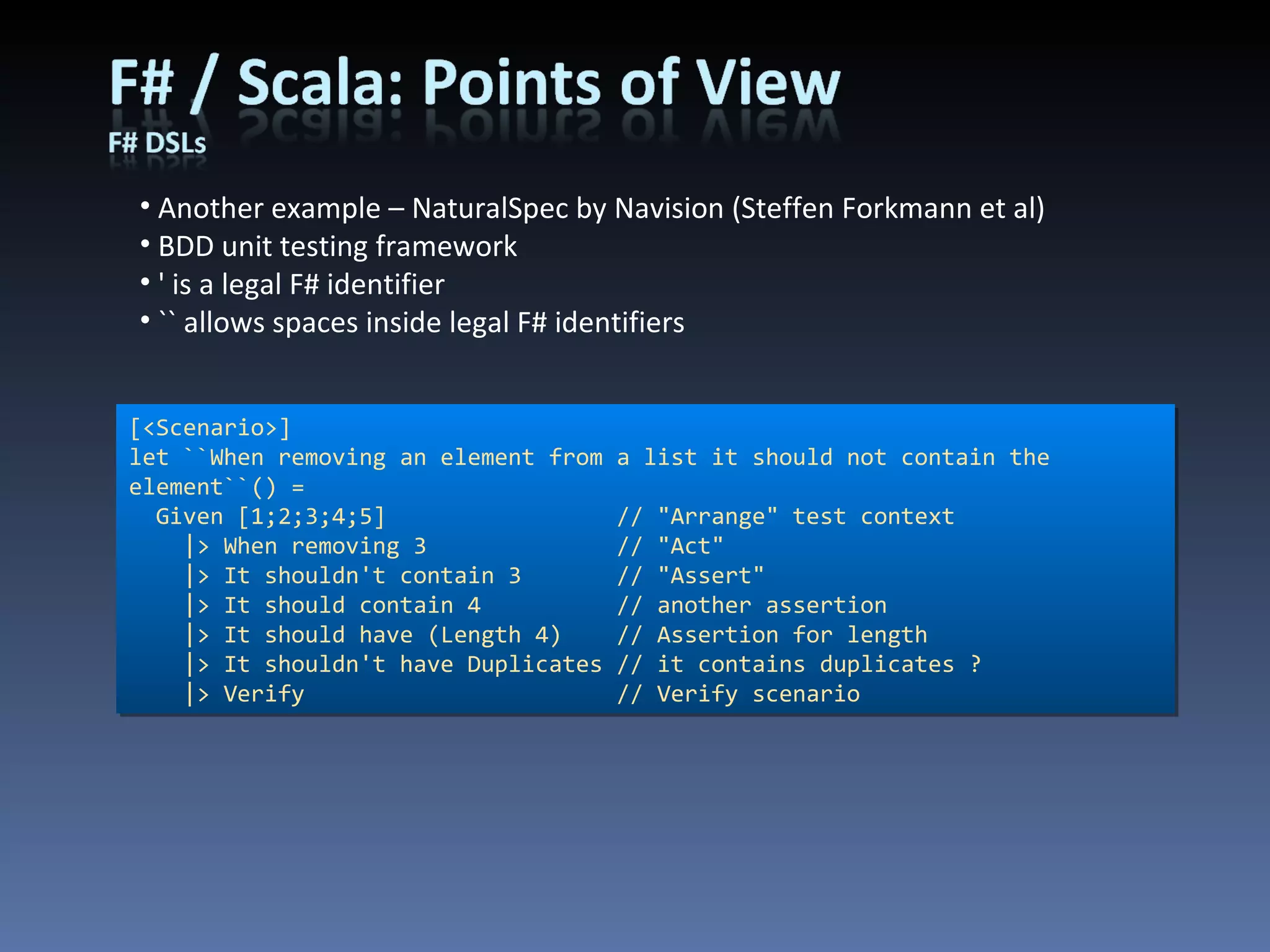 Another example – NaturalSpec by Navision (Steffen Forkmann et al) BDD unit testing framework ' is a legal F# identifier `` allows spaces inside legal F# identifiers [<Scenario>] let ``When removing an element from a list it should not contain the element``() =    Given [1;2;3;4;5]                 // &quot;Arrange&quot; test context      |> When removing 3              // &quot;Act&quot;      |> It shouldn't contain 3       // &quot;Assert&quot;      |> It should contain 4          // another assertion      |> It should have (Length 4)    // Assertion for length      |> It shouldn't have Duplicates // it contains duplicates ?      |> Verify                       // Verify scenario 