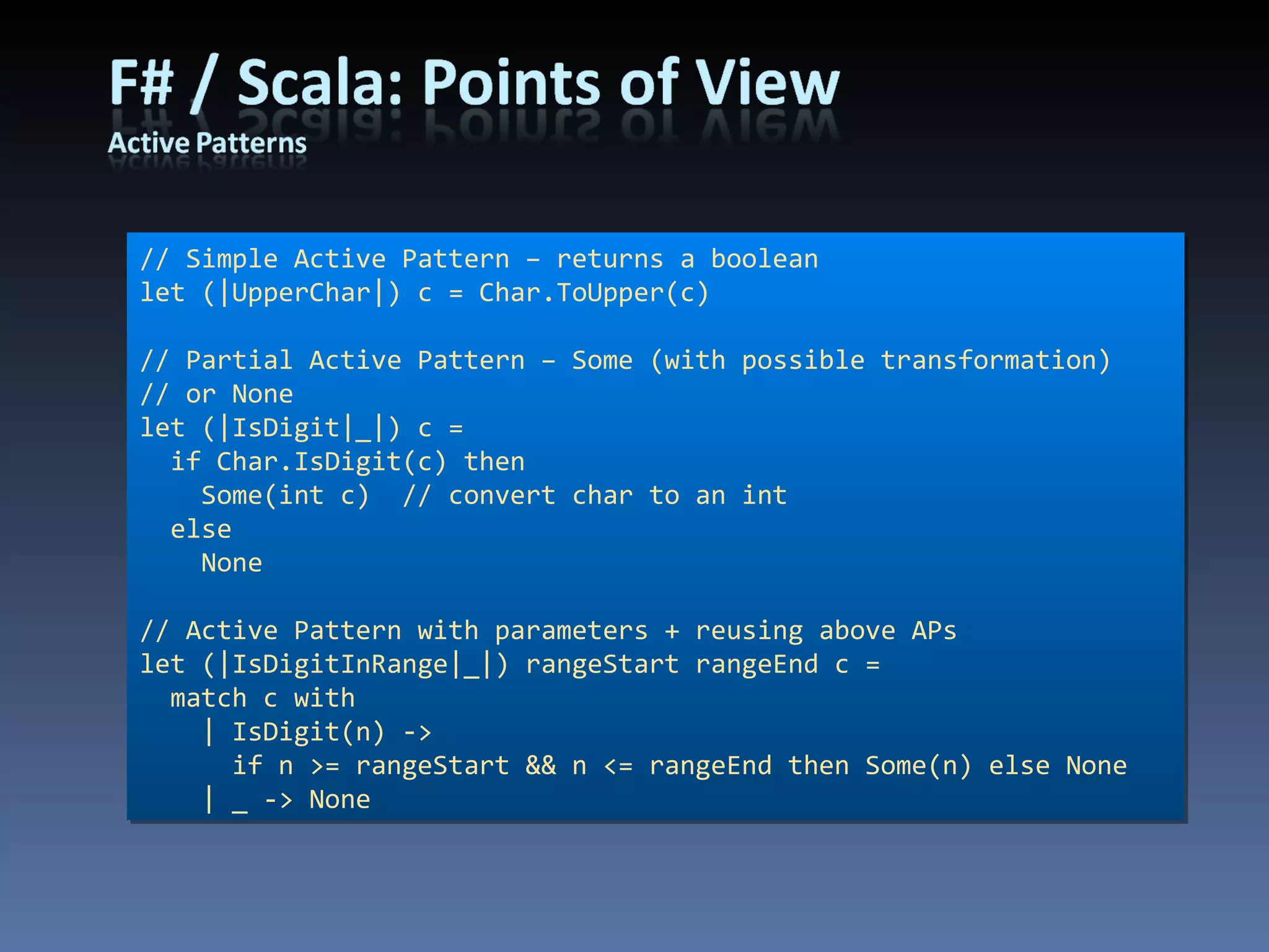 // Simple Active Pattern – returns a boolean let (|UpperChar|) c = Char.ToUpper(c) // Partial Active Pattern – Some (with possible transformation) // or None let (|IsDigit|_|) c = if Char.IsDigit(c) then Some(int c)  // convert char to an int else None // Active Pattern with parameters + reusing above APs let (|IsDigitInRange|_|) rangeStart rangeEnd c = match c with | IsDigit(n) -> if n >= rangeStart && n <= rangeEnd then Some(n) else None | _ -> None 