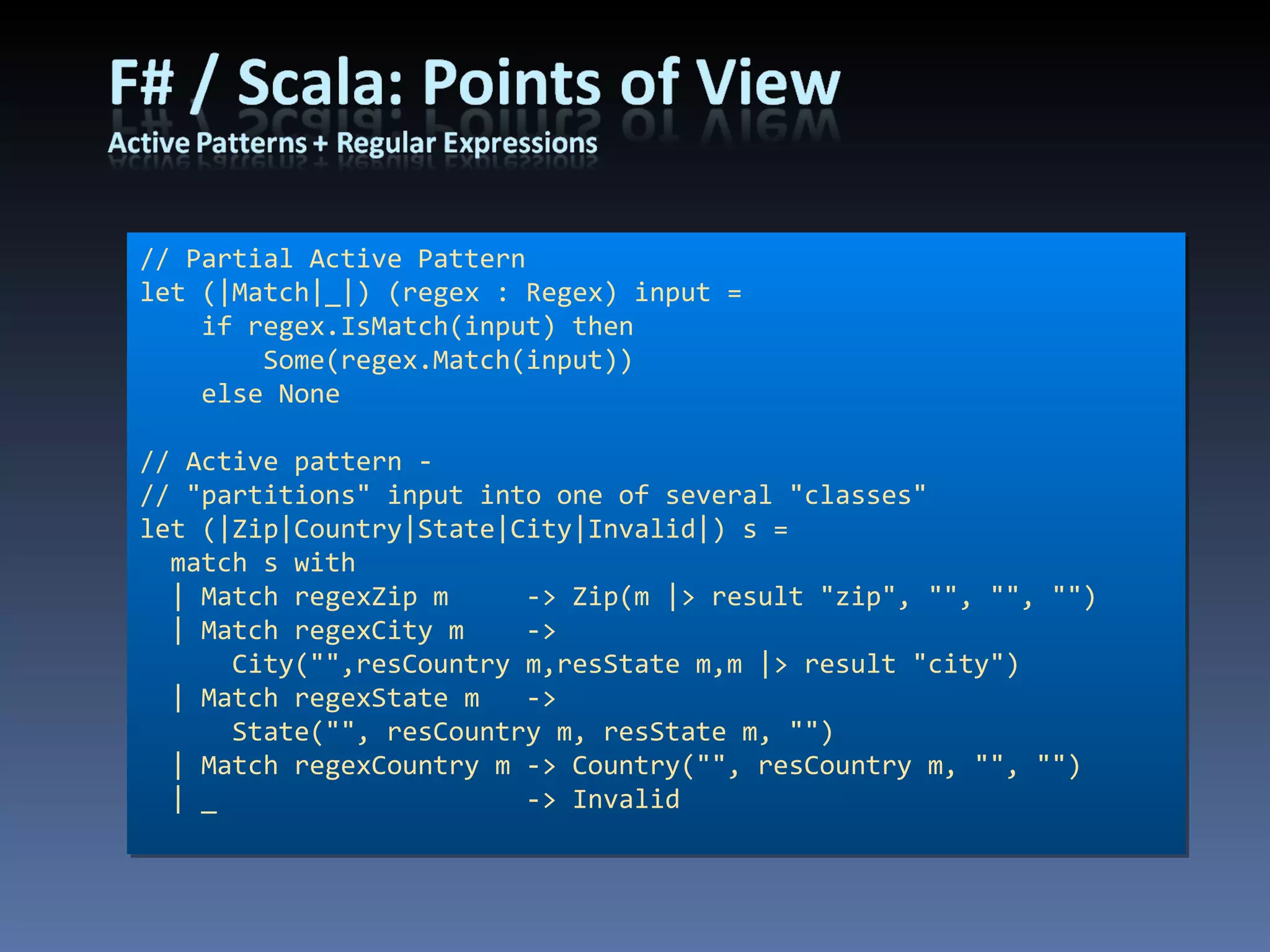// Partial Active Pattern let (|Match|_|) (regex : Regex) input =     if regex.IsMatch(input) then         Some(regex.Match(input))     else None // Active pattern - // &quot;partitions&quot; input into one of several &quot;classes&quot; let (|Zip|Country|State|City|Invalid|) s =   match s with   | Match regexZip m     -> Zip(m |> result &quot;zip&quot;, &quot;&quot;, &quot;&quot;, &quot;&quot;)   | Match regexCity m  -> City(&quot;&quot;,resCountry m,resState m,m |> result &quot;city&quot;)   | Match regexState m   -> State(&quot;&quot;, resCountry m, resState m, &quot;&quot;)   | Match regexCountry m -> Country(&quot;&quot;, resCountry m, &quot;&quot;, &quot;&quot;)   | _                    -> Invalid 