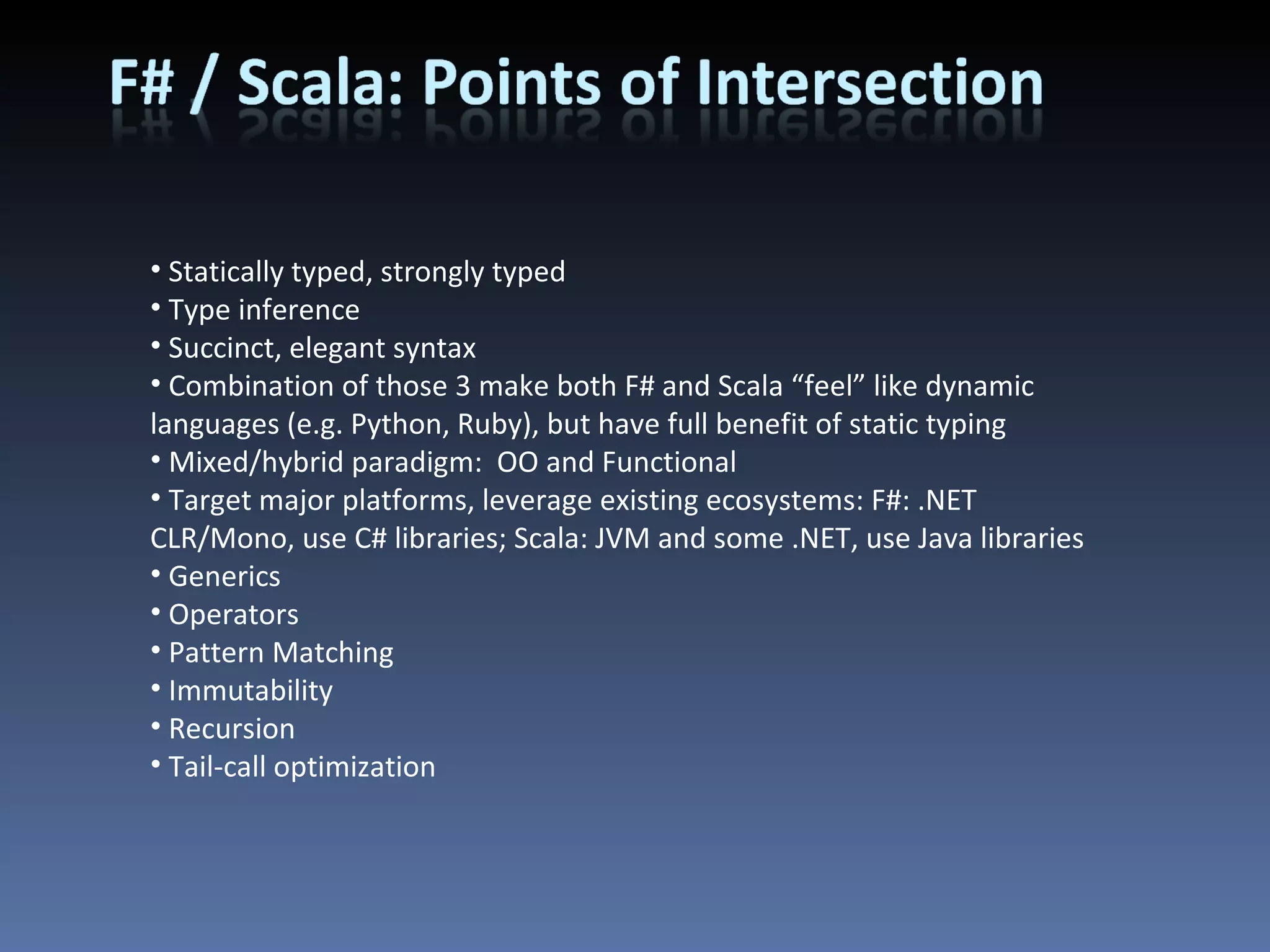 Statically typed, strongly typed Type inference Succinct, elegant syntax Combination of those 3 make both F# and Scala “feel” like dynamic languages (e.g. Python, Ruby), but have full benefit of static typing Mixed/hybrid paradigm:  OO and Functional Target major platforms, leverage existing ecosystems: F#: .NET CLR/Mono, use C# libraries; Scala: JVM and some .NET, use Java libraries Generics Operators Pattern Matching Immutability Recursion Tail-call optimization 