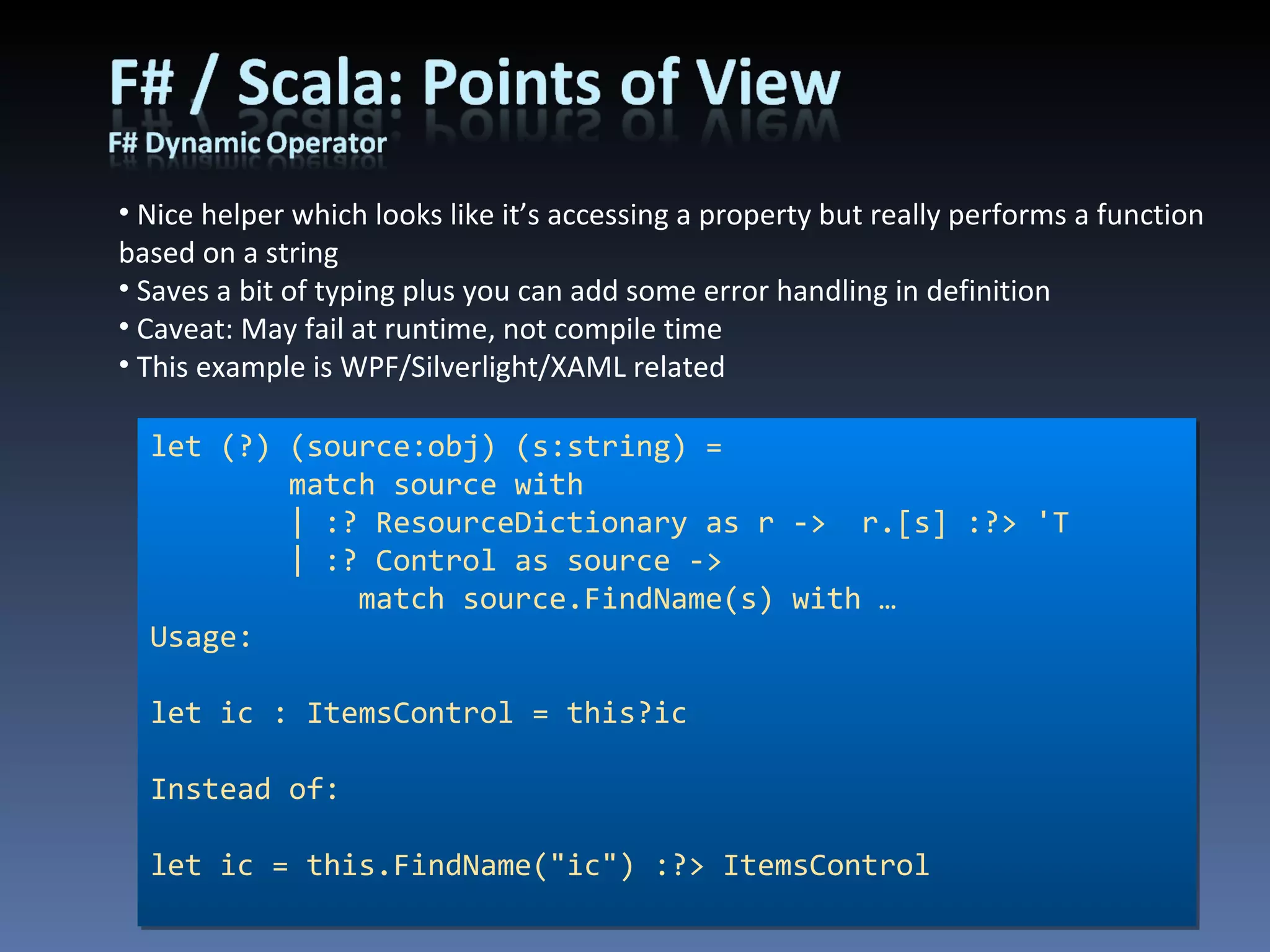 Nice helper which looks like it’s accessing a property but really performs a function based on a string Saves a bit of typing plus you can add some error handling in definition Caveat: May fail at runtime, not compile time This example is WPF/Silverlight/XAML related let (?) (source:obj) (s:string) =         match source with          | :? ResourceDictionary as r ->  r.[s] :?> 'T         | :? Control as source ->              match source.FindName(s) with … Usage: let ic : ItemsControl = this?ic Instead of: let ic = this.FindName(&quot;ic&quot;) :?> ItemsControl 