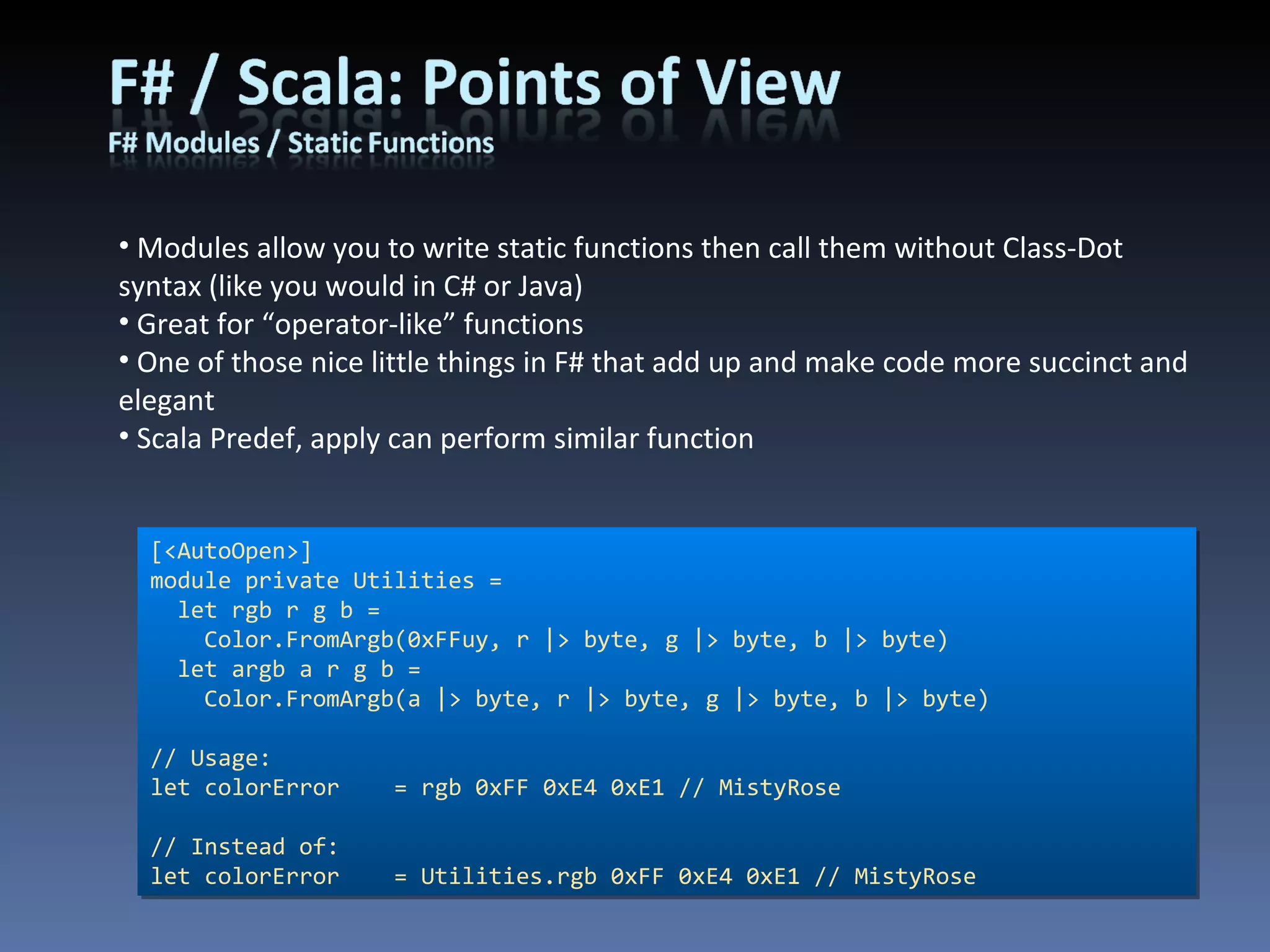 Modules allow you to write static functions then call them without Class-Dot syntax (like you would in C# or Java) Great for “operator-like” functions One of those nice little things in F# that add up and make code more succinct and elegant Scala Predef, apply can perform similar function [<AutoOpen>] module private Utilities =  let rgb r g b = Color.FromArgb(0xFFuy, r |> byte, g |> byte, b |> byte)   let argb a r g b = Color.FromArgb(a |> byte, r |> byte, g |> byte, b |> byte) // Usage: let colorError    = rgb 0xFF 0xE4 0xE1 // MistyRose // Instead of: let colorError    = Utilities.rgb 0xFF 0xE4 0xE1 // MistyRose 