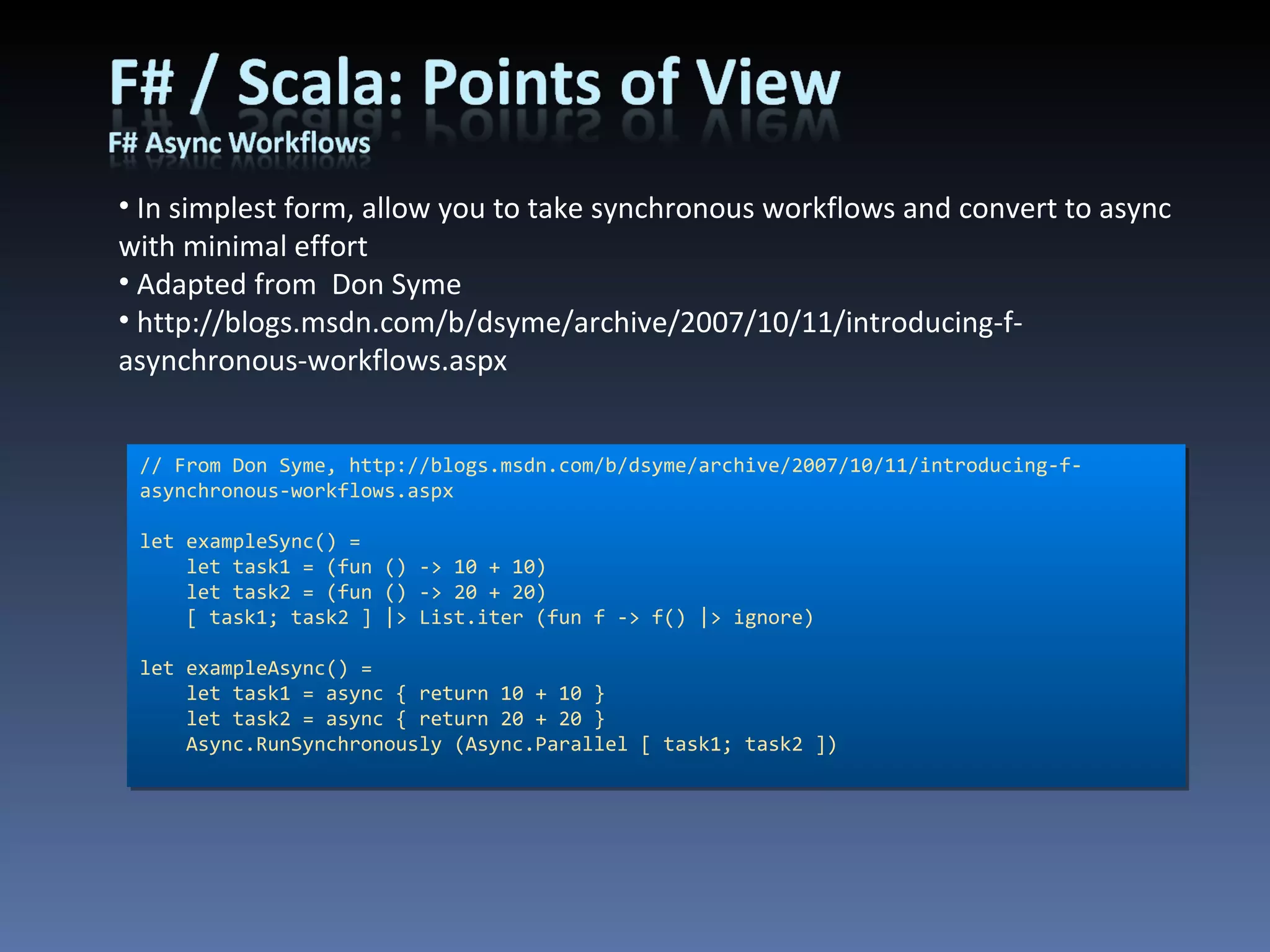 // From Don Syme, http://blogs.msdn.com/b/dsyme/archive/2007/10/11/introducing-f-asynchronous-workflows.aspx let exampleSync() =     let task1 = (fun () -> 10 + 10)     let task2 = (fun () -> 20 + 20)     [ task1; task2 ] |> List.iter (fun f -> f() |> ignore) let exampleAsync() =     let task1 = async { return 10 + 10 }     let task2 = async { return 20 + 20 }     Async.RunSynchronously (Async.Parallel [ task1; task2 ]) In simplest form, allow you to take synchronous workflows and convert to async with minimal effort Adapted from  Don Syme http://blogs.msdn.com/b/dsyme/archive/2007/10/11/introducing-f-asynchronous-workflows.aspx 