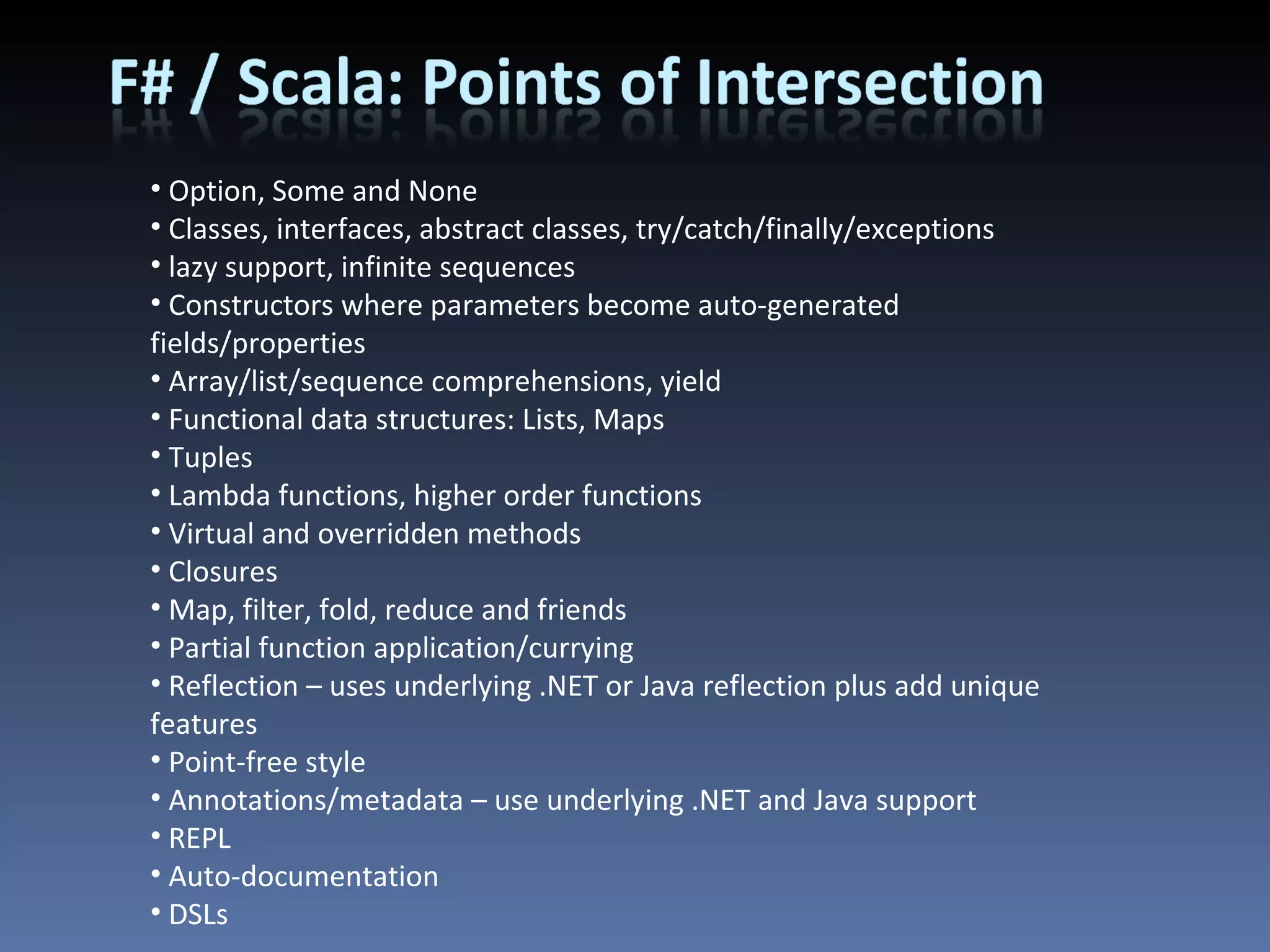 Option, Some and None Classes, interfaces, abstract classes, try/catch/finally/exceptions lazy support, infinite sequences Constructors where parameters become auto-generated fields/properties Array/list/sequence comprehensions, yield Functional data structures: Lists, Maps Tuples Lambda functions, higher order functions Virtual and overridden methods Closures Map, filter, fold, reduce and friends Partial function application/currying Reflection – uses underlying .NET or Java reflection plus add unique features Point-free style Annotations/metadata – use underlying .NET and Java support REPL Auto-documentation DSLs 