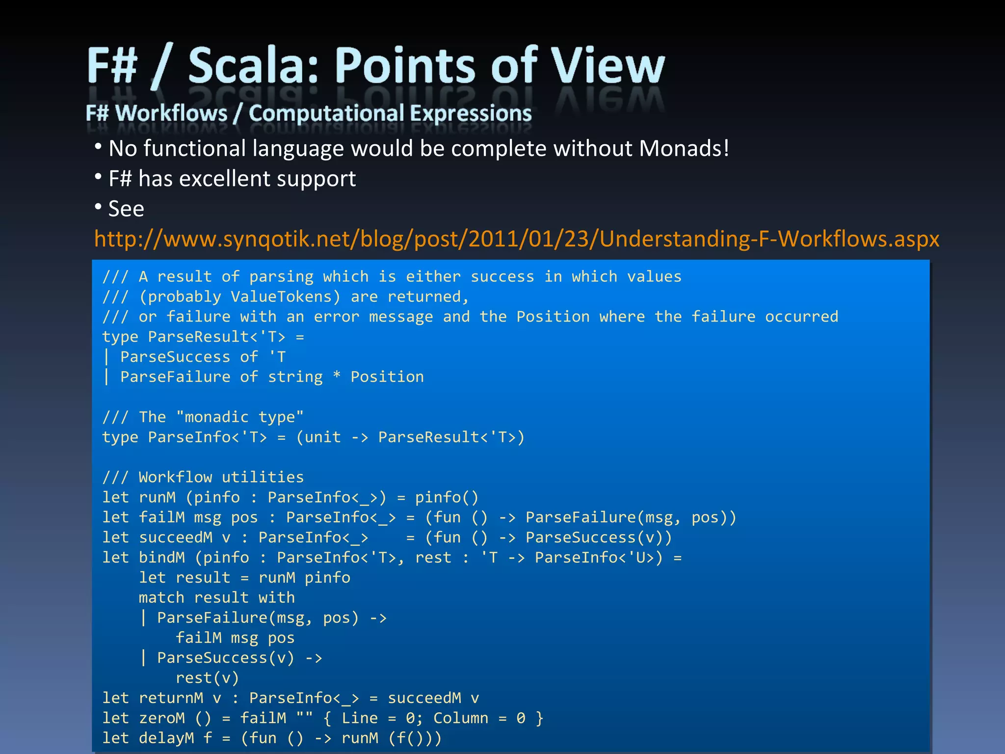 No functional language would be complete without Monads! F# has excellent support See  http://www.synqotik.net/blog/post/2011/01/23/Understanding-F-Workflows.aspx  for my example /// A result of parsing which is either success in which values /// (probably ValueTokens) are returned, /// or failure with an error message and the Position where the failure occurred type ParseResult<'T> = | ParseSuccess of 'T | ParseFailure of string * Position /// The &quot;monadic type&quot; type ParseInfo<'T> = (unit -> ParseResult<'T>) /// Workflow utilities let runM (pinfo : ParseInfo<_>) = pinfo() let failM msg pos : ParseInfo<_> = (fun () -> ParseFailure(msg, pos)) let succeedM v : ParseInfo<_>    = (fun () -> ParseSuccess(v)) let bindM (pinfo : ParseInfo<'T>, rest : 'T -> ParseInfo<'U>) =     let result = runM pinfo     match result with     | ParseFailure(msg, pos) ->         failM msg pos     | ParseSuccess(v) ->         rest(v) let returnM v : ParseInfo<_> = succeedM v let zeroM () = failM &quot;&quot; { Line = 0; Column = 0 } let delayM f = (fun () -> runM (f())) 