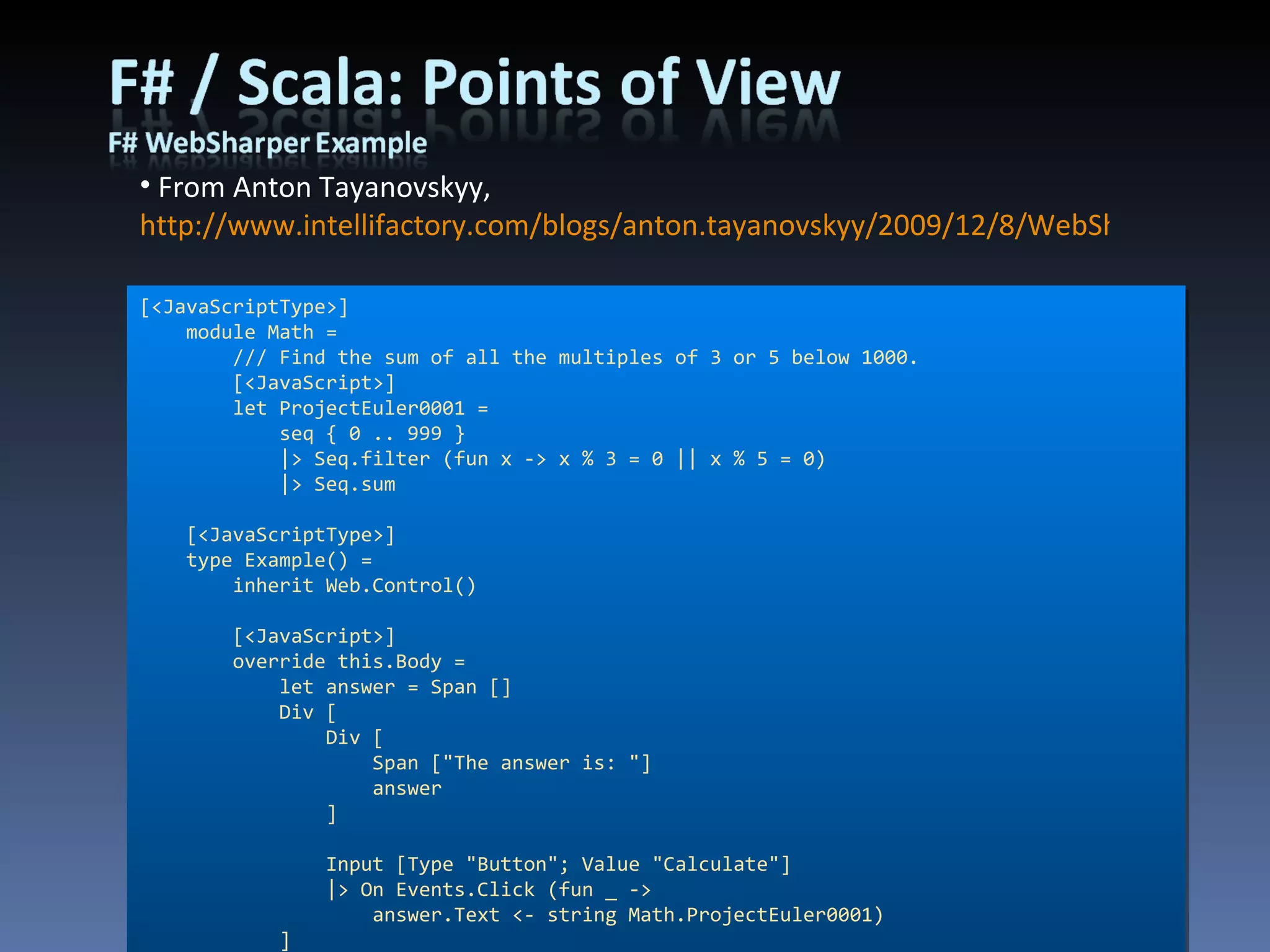 From Anton Tayanovskyy,  http://www.intellifactory.com/blogs/anton.tayanovskyy/2009/12/8/WebSharper---Write-F!sharp!-and-Run-JavaScript.article [<JavaScriptType>] module Math =  /// Find the sum of all the multiples of 3 or 5 below 1000. [<JavaScript>] let ProjectEuler0001 = seq { 0 .. 999 } |> Seq.filter (fun x -> x % 3 = 0 || x % 5 = 0) |> Seq.sum [<JavaScriptType>] type Example() =  inherit Web.Control() [<JavaScript>] override this.Body =  let answer = Span [] Div [ Div [ Span [&quot;The answer is: &quot;] answer ] Input [Type &quot;Button&quot;; Value &quot;Calculate&quot;] |> On Events.Click (fun _ -> answer.Text <- string Math.ProjectEuler0001) ] 