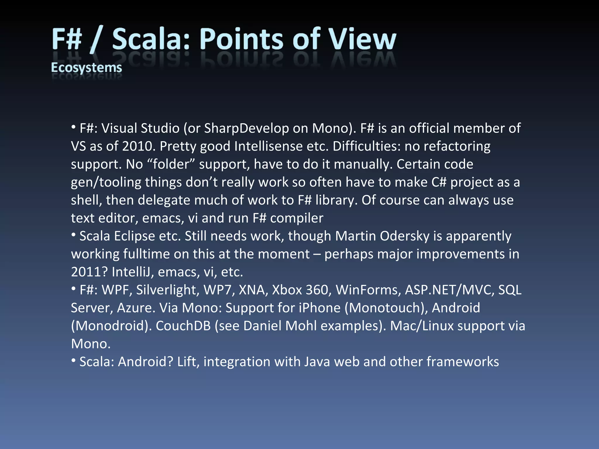 F#: Visual Studio (or SharpDevelop on Mono). F# is an official member of VS as of 2010. Pretty good Intellisense etc. Difficulties: no refactoring support. No “folder” support, have to do it manually. Certain code gen/tooling things don’t really work so often have to make C# project as a shell, then delegate much of work to F# library. Of course can always use text editor, emacs, vi and run F# compiler Scala Eclipse etc. Still needs work, though Martin Odersky is apparently working fulltime on this at the moment – perhaps major improvements in 2011? IntelliJ, emacs, vi, etc. F#: WPF, Silverlight, WP7, XNA, Xbox 360, WinForms, ASP.NET/MVC, SQL Server, Azure. Via Mono: Support for iPhone (Monotouch), Android (Monodroid). CouchDB (see Daniel Mohl examples). Mac/Linux support via Mono. Scala: Android? Lift, integration with Java web and other frameworks 