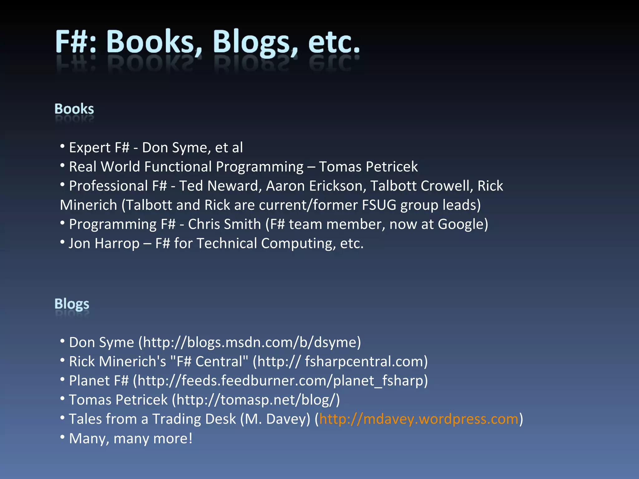 Expert F# - Don Syme, et al Real World Functional Programming – Tomas Petricek Professional F# - Ted Neward, Aaron Erickson, Talbott Crowell, Rick Minerich (Talbott and Rick are current/former FSUG group leads) Programming F# - Chris Smith (F# team member, now at Google) Jon Harrop – F# for Technical Computing, etc. Don Syme (http://blogs.msdn.com/b/dsyme) Rick Minerich's &quot;F# Central&quot; (http:// fsharpcentral.com) Planet F# (http://feeds.feedburner.com/planet_fsharp) Tomas Petricek (http://tomasp.net/blog/) Tales from a Trading Desk (M. Davey) ( http://mdavey.wordpress.com ) Many, many more! 