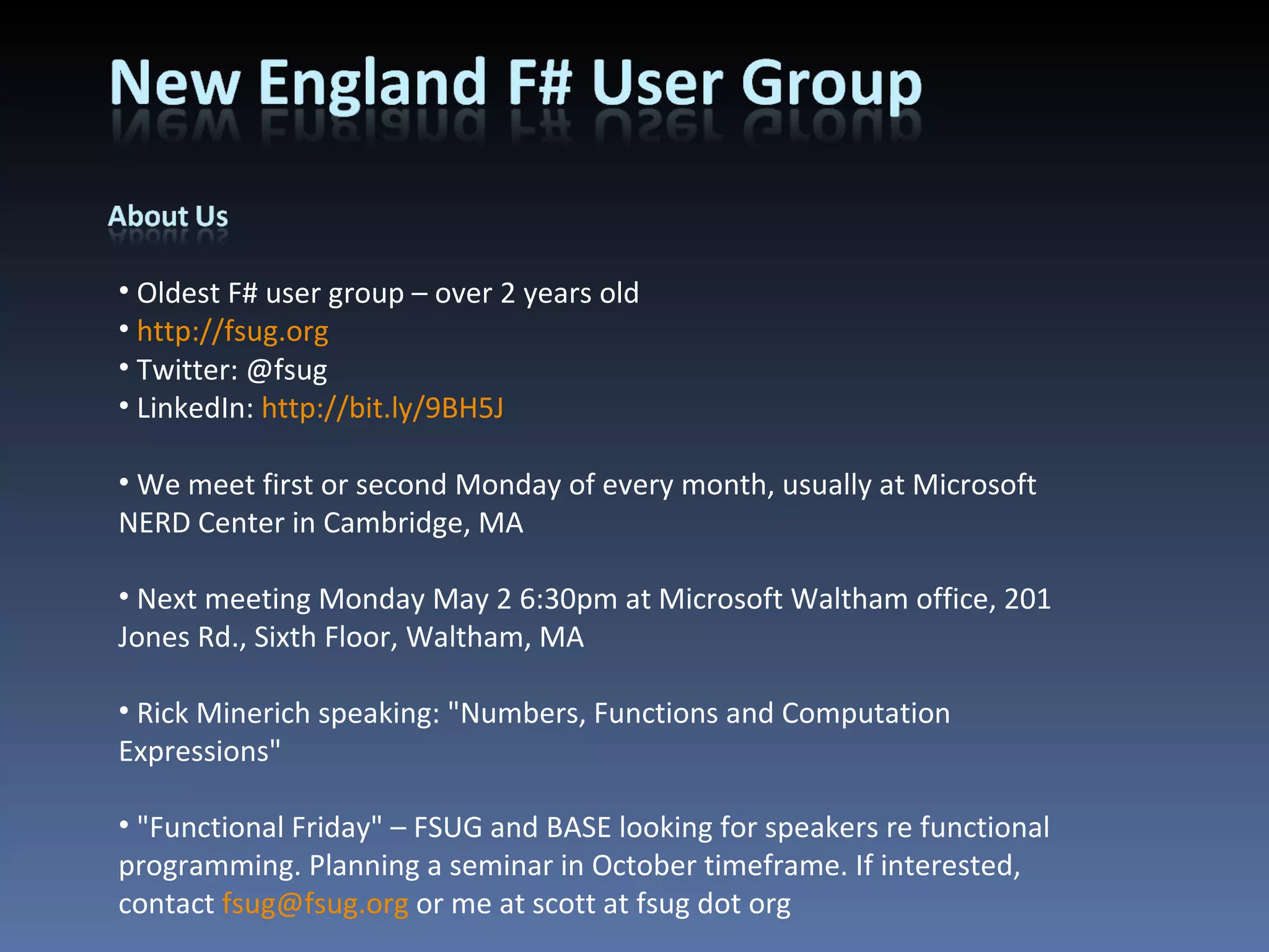 Oldest F# user group – over 2 years old http://fsug.org Twitter: @fsug LinkedIn:  http://bit.ly/9BH5J We meet first or second Monday of every month, usually at Microsoft NERD Center in Cambridge, MA Next meeting Monday May 2 6:30pm at Microsoft Waltham office, 201 Jones Rd., Sixth Floor, Waltham, MA Rick Minerich speaking: &quot;Numbers, Functions and Computation Expressions&quot; &quot;Functional Friday&quot; – FSUG and BASE looking for speakers re functional programming. Planning a seminar in October timeframe. If interested, contact  [email_address]  or me at scott at fsug dot org 
