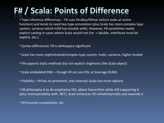 Type inference differences – F# uses Hindley/Milner (which looks at entire function) and tends to need less type annotation (plus Scala has more complex type system, variance which H/M has trouble with). However, F# sometimes needs explicit casting in cases where Scala would not (int -> double, interfaces must be explicit, etc.). Syntax differences: F# is whitespace significant Scala has more sophisticated/complex type system: traits, variance, higher kinded F# supports static methods but not explicit singletons (like Scala object) Scala embedded XML – though F# can use DSL or leverage XLINQ Visibility – F# has no protected, only internal; Scala has more options F# philosophy is to de-emphasize OO, object hierarchies while still supporting it (plus interoperability with .NET). Scala embraces OO wholeheartedly and expands it F# function composition, etc. 