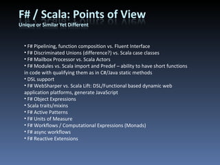 F# Pipelining, function composition vs. Fluent Interface F# Discriminated Unions (difference?) vs. Scala case classes F# Mailbox Processor vs. Scala Actors F# Modules vs. Scala import and Predef – ability to have short functions in code with qualifying them as in C#/Java static methods DSL support F# WebSharper vs. Scala Lift: DSL/Functional based dynamic web application platforms, generate JavaScript F# Object Expressions Scala traits/mixins F# Active Patterns F# Units of Measure F# Workflows / Computational Expressions (Monads) F# async workflows F# Reactive Extensions 
