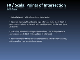 Statically typed – all the benefits of static typing However, lightweight syntax and type inference make them &quot;feel&quot; in practice much closer to dynamically typed languages like Python, Ruby, JavaScript F# actually even more strongly typed than C# - for example explicit conversions needed (int -> float, object -> interface) However Hindley-Milner type inference makes F# extremely succinct, often very few type annotations needed 