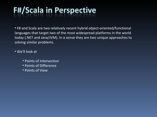 F# and Scala are two relatively recent hybrid object-oriented/functional languages that target two of the most widespread platforms in the world today (.NET and Java/JVM). In a sense they are two unique approaches to solving similar problems. We’ll look at Points of Intersection Points of Difference Points of View 