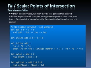 Without inline keyword, function may be less generic than desired If inline keyword used, compiler auto-generates generic constraint, then inserts function inline everywhere the function is called based on current context // No inline keyword – not generic let add a b = a + b val add : int -> int -> int let inline add a b = a + b val inline add :  ^a -> ^b -> ^c when (^a or ^b) : (static member ( + ) :  ^a * ^b -> ^c) let myInt = add 1 2 val myInt : int = 3 let myFloat = add 1.0 2.0 val myFloat : float = 3.0 