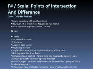 Mixed paradigm:  OO and Functional However, F# is much more focused on Functional Scala has more sophisticated OO system F# has: Classes Structs (value types) Interfaces Abstract base classes Object expressions Single inheritance, but multiple inheritance of interfaces Nothing quite like Scala Traits Conversions are explicit – for example you must cast an object to an interface to use the interface-specific methods F# discourages the use of deep inheritance hierarchies, opting for more functional approach F# does not have protected members – only private, public, internal 