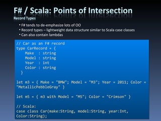 F# tends to de-emphasize lots of OO Record types – lightweight data structure similar to Scala case classes Can also contain lambdas // Car as an F# record type CarRecord = { Make  : string Model : string Year  : int Color : string } let m3 = { Make = &quot;BMW&quot;; Model = &quot;M3&quot;; Year = 2011; Color = &quot;MetallicPebbleGray&quot; } let m5 = { m3 with Model = &quot;M5&quot;; Color = &quot;Crimson&quot; } // Scala: case class Car(make:String, model:String, year:Int, Color:String); 