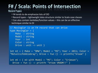 F# tends to de-emphasize lots of OO Record types – lightweight data structure similar to Scala case classes Can also contain lambdas/function values – this can be an effective technique similar to DI // MovingCar is an F# record that can drive type MovingCar = { Make  : string Model : string Year  : int Color : string Drive : unit -> unit } let m3 = { Make = &quot;BMW&quot;; Model = &quot;M3&quot;; Year = 2011; Color = &quot;MetallicPebbleGray&quot;; Drive = fun () -> printfn(&quot;Vroom&quot; } let m5 = { m3 with Model = &quot;M5&quot;; Color = &quot;Crimson&quot;; Drive = fun () -> printfn &quot;Vroom VROOM!!&quot; } 