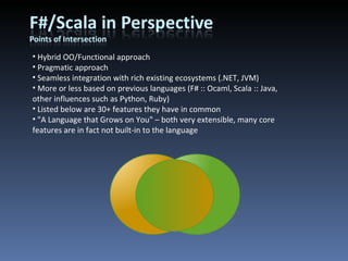 Hybrid OO/Functional approach Pragmatic approach Seamless integration with rich existing ecosystems (.NET, JVM) More or less based on previous languages (F# :: Ocaml, Scala :: Java, other influences such as Python, Ruby) Listed below are 30+ features they have in common &quot;A Language that Grows on You&quot; – both very extensible, many core features are in fact not built-in to the language 