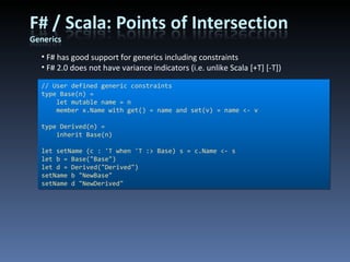 F# has good support for generics including constraints F# 2.0 does not have variance indicators (i.e. unlike Scala [+T] [-T]) // User defined generic constraints type Base(n) =     let mutable name = n     member x.Name with get() = name and set(v) = name <- v type Derived(n) =     inherit Base(n) let setName (c : 'T when 'T :> Base) s = c.Name <- s let b = Base(&quot;Base&quot;) let d = Derived(&quot;Derived&quot;) setName b &quot;NewBase&quot; setName d &quot;NewDerived&quot; 