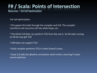 Tail call optimization F# support this both through the compiler and CLR. The compiler transforms tail recursive call into while loops, etc. The 64 bit CLR jitter can perform TCO from the raw IL. So C# code running on 64 bit may get TCO JVM does not support TCO Scala compiler performs TCO in some (many?) cases Scala 2.8 adds the @tailrec annotation which emits a warning if scalac cannot optimize 