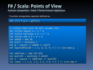 Function composition operator defined as: // inline need else F# will assume ints let inline square a = a * a let inline multiply a b = a * b let inline add a b = a + b let add10 = add 10 let mult7 = multiply 7 let g = square >> add10 >> mult7 let squaredPlus10 = [ 1; 2; 3; 4; 5 ] |> List.map g let addFloat = add 123.456 let multiPi = multiply 3.14159 let h = square >> addFloat >> multiPi let items = [ 1.1; 2.2; 3.3; 4.4; 5.5 ] |> List.map h let (>>) f g x = g(f(x)) 