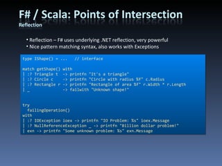 Reflection – F# uses underlying .NET reflection, very powerful Nice pattern matching syntax, also works with Exceptions type IShape() = ...  // interface match getShape() with | :? Triangle t  -> printfn &quot;It's a triangle&quot; | :? Circle c  -> printfn &quot;Circle with radius %f&quot; c.Radius | :? Rectangle r -> printfn &quot;Rectangle of area %f&quot; r.Width * r.Length | _  -> failwith &quot;Unknown shape!&quot; try failingOperation() with | :? IOException ioex -> printfn &quot;IO Problem: %s&quot; ioex.Message | :? NullReferenceException _ -> printfn &quot;Billion dollar problem!&quot; | exn -> printfn &quot;Some unknown problem: %s&quot; exn.Message 