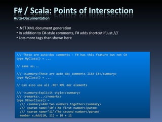 /// These are auto-doc comments – F# has this feature but not C# type MyClass() = ... // same as... /// <summary>These are auto-doc comments like C#</summary> type MyClass() = ... // Can also use all .NET XML doc elements /// <summary>Explicit style</summary> /// <remarks>...</remarks> type OtherClass() = /// <summary>Add two numbers together</summary> /// <param name=&quot;i0&quot;>The first number</param> /// <param name=&quot;i1&quot;>The second number</param> member x.Add(i0, i1) = i0 + i1 .NET XML document generation In addition to C#-style comments, F# adds shortcut if just /// Lots more tags than shown here 