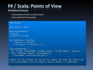 Somewhat similar to Scala Actors See code for full example open System type Ticket = int64 type AccountResult = | Success | Failure of string let res2String = function     | Success -> &quot;Success&quot;     | Failure(s) -> &quot;Failure: &quot; + s type AuditMessage = { ID : Ticket; AccountName : string; Action : string; Amount : decimal; Date : DateTime; Result : AccountResult }     with member x.AsString with get() =  sprintf &quot;ID: %d, Account: %s, Action: %s, Amount: %M, Date: %A, Result: %s&quot; x.ID x.AccountName x.Action x.Amount x.Date (x.Result |> res2String) 