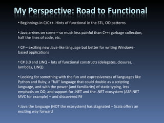 Beginnings in C/C++. Hints of functional in the STL, OO patterns Java arrives on scene – so much less painful than C++: garbage collection, half the lines of code, etc. C# – exciting new Java-like language but better for writing Windows-based applications C# 3.0 and LINQ – lots of functional constructs (delegates, closures, lambdas, LINQ) Looking for something with the fun and expressiveness of languages like Python and Ruby, a “full” language that could double as a scripting language, and with the power (and familiarity) of static typing, less emphasis on OO, and support for .NET and the .NET ecosystem (ASP.NET MVC for example) – and discovered F# Java the language (NOT the ecosystem) has stagnated – Scala offers an exciting way forward 