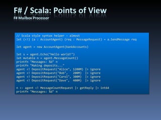 // Scala style syntax helper - almost let (<!) (a : AccountAgent) (req : MessageRequest) = a.SendMessage req let agent = new AccountAgent(bankAccounts) let s = agent.Echo(&quot;Hello world!&quot;) let mutable n = agent.MessageCount() printfn &quot;Messages: %d&quot; n printfn &quot;Making deposits...&quot; agent <! DepositRequest(&quot;Alice&quot;, 1200M) |> ignore agent <! DepositRequest(&quot;Bob&quot;,   200M)  |> ignore agent <! DepositRequest(&quot;Carol&quot;, 300M)  |> ignore agent <! DepositRequest(&quot;Dave&quot;,  400M)  |> ignore n <- agent <! MessageCountRequest |> getReply |> int64 printfn &quot;Messages: %d&quot; n 