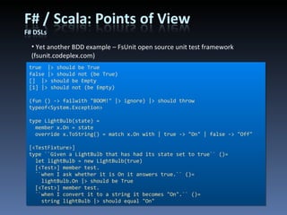 Yet another BDD example – FsUnit open source unit test framework (fsunit.codeplex.com) true  |> should be True false |> should not (be True) []  |> should be Empty [1] |> should not (be Empty)  (fun () -> failwith &quot;BOOM!&quot; |> ignore) |> should throw typeof<System.Exception>  type LightBulb(state) = member x.On = state override x.ToString() = match x.On with | true -> &quot;On&quot; | false -> &quot;Off&quot; [<TestFixture>] type ``Given a LightBulb that has had its state set to true`` ()= let lightBulb = new LightBulb(true) [<Test>] member test. ``when I ask whether it is On it answers true.`` ()= lightBulb.On |> should be True [<Test>] member test. ``when I convert it to a string it becomes &quot;On&quot;.`` ()= string lightBulb |> should equal &quot;On&quot; 